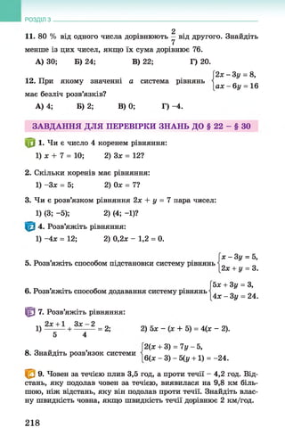 2
11. 80 % від одного числа дорівнюють —від другого. Знайдіть
7
менше із цих чисел, якщо їх сума дорівнює 76.
А) ЗО; Б) 24; В) 22; Г) 20.
2 х - 3 у = 8,
РОЗДІЛ з __________________________________________________________________
12. При якому значенні а система рівнянь
має безліч розв’язків?
А) 4; Б) 2; В) 0; Г) -4.
а х - б у = 16
ЗАВДАННЯ ДЛЯ ПЕРЕВІРКИ ЗНАНЬ ДО § 22 - § ЗО
1. Чи є число 4 коренем рівняння:
1) ж + 7 = 10; 2) Зх = 12?
2. Скільки коренів має рівняння:
1) -Зх = 5; 2) Ох = 7?
3. Чи є розв’язком рівняння 2х + у = 7 пара чисел:
1) (3; -5); 2) (4; -1)?
4. Розв’яжіть рівняння:
1) -4х = 12; 2) 0,2* - 1,2 = 0.
5. Розв’яжіть способом підстановки систему рівнянь
х - Зу = 5,
2х + у = 3.
6. Розв’яжіть способом додавання систему рівнянь
© 7. Розв’яжіть рівняння:
Ьх + Зу = З,
4х - Зу = 24.
1) + З х _ 2 = 2' 2) 5х _ + 5) = ц х _ 2).
5 4
8. Знайдіть розв’язок системи
2(х + 3) = 7у - 5,
6(х - 3) - 5(у +1) = -24.
9. Човен за течією плив 3,5 год, а проти течії - 4,2 год. Від­
стань, яку подолав човен за течією, виявилася на 9,8 км біль­
шою, ніж відстань, яку він подолав проти течії. Знайдіть влас­
ну швидкість човна, якщо швидкість течії дорівнює 2 км/год.
218
 