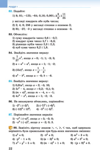 РОЗДІЛ 1
82. Подайте:
1) 8; 81; -125; -64; 0,16; 0,001; 3 - ; 1 —
8 25
у вигляді квадрата або куба числа;
2) 2; 4; 8; 256 у вигляді степеня з основою 2;
3) 81; -27; -3 у вигляді степеня з основою -3.
83. Обчисліть:
1) суму квадратів чисел 0,6 і -0,7;
2) квадрат суми чисел 5,7 і -6,3;
3) різницю кубів чисел 2,3 і 2,2;
4) куб суми чисел 8,2 і 1,8.
84. Знайдіть значення виразу:
1 ч
1) — х , якщо х = 0; - 1 ; 1 ; -3; 3;
27
2) а + а2 + а3, якщо а = 1 ; - 1 ; - 2;
3) (15л:)4, якщо х = —; - - ;
З 5
4) а2 - Ь2, якщо а = - 6; Ь = - 8.
85. Знайдіть значення виразу:
1) 0,01а4, якщо а = 2; -5; 10;
2) 5с2 - 4, якщо с = 0,2; -ОД; 0;
3) (т + п)3, якщо т = -4 , п = -1;
4) 4х2 - х3, якщо х = 1; -2; -3.
86. Не виконуючи обчислень, порівняйте:
1) -2 4 і (-2)4; 2) (-7)3 і (-б)2;
3) (-12)8 і 128; 4) -5 3 і (-5)3.
87. Порівняйте значення виразів:
1) -х 2 і (-я)2, якщо х = 5; -3; 0;
2) -ж3 і (-я)3, якщо х = - 2; 0; 3.
^ 88. Замініть зірочку знаком >, <, >, < так, щоб одержана
нерівність була правильною при будь-яких значеннях змінних:
1) а2 * 0; 2)-б2 * 0; 3) т2 + 3 * 0;
4) -р 2 - 1 * 0; 5)(а - З)2 * 0; 6) а2 + Ь2 * 0;
7) х2 + у2 + 5 * 0 ; 8)(т - п)2 +1 * 0; 9) -(р + 9)2 * 0.
22
 