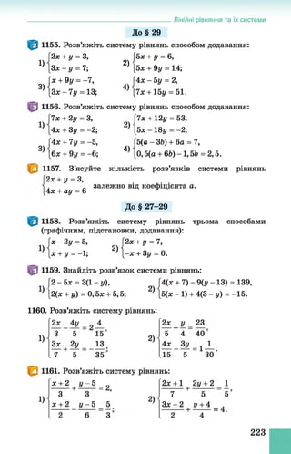 Лінійні рівняння та їх системи
1)
3)
ї ї
1)
3)
До§ 29
1155. Розв’яжіть систему рівнянь способом додавання:
2х + у = 3, J 5х + у = 6,
З х - у = 7; 2) [5х + 9у = 14;
х + 9у = -7, (4х - 5у = 2,
З х -7 у = 13; 4) [7л: + 15і/ = 51.
1156. Розв’яжіть систему рівнянь способом додавання:
7х + 2у = 3, [7х + 12і/ = 53,
4х + Зу = -2; 2) [5х -1 8 у = -2;
4х + 7у = -5, Г5(а - ЗЬ) + 6а = 7,
6х + 9у = - 6; 4) [0,5(а + 66) -1,56 = 2,5.
1157. З’ясуйте кількість розв’язків системи рівнянь
2х + у = З,
4х + ау = 6
залежно від коефіцієнта а.
До § 27-29
1158. Розв’яжіть систему рівнянь трьома способами
(графічним, підстановки, додавання):
1)
х - 2у = 5,
х + у = - 1;
2)
2х + у = 7,
-х + Зу = 0.
1159. Знайдіть розв’язок системи рівнянь:
[2 - 5ж = 3(1 - у),
’ |2(ж + і/) = 0,5х + 5,5;
2)
4(х + 7) - 9(у - 13) = 139,
5(х -1 ) + 4(3 - у) = -15.
1160. Розв’яжіть систему рівнянь:
1)
2х
YЗх
4у
5
2У
+
7 5
1 5 ”
13
35'
2)
2х
Y у
4
23
40'
4х Зу = і_1_
15 5 ЗО'
1161. Розв’яжіть систему рівнянь:
2х + 1
1)
* + 2 + £ - 5 = 2 ,
З
х + 2
З
У- 5 5
З ’
2)
7
Зх - 2
■+
2у + 2
5
У + 4
1
5 і
= 4.
223
 