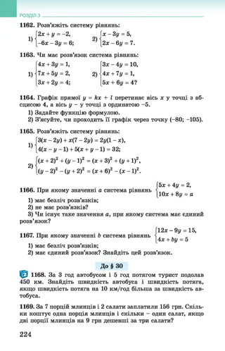 РОЗДІЛ з _________________________________________________
1162. Розв’яжіть систему рівнянь:
[2х + у = -2 , (х -3 у = 5,
Ц { - 6* - Зу = 6; 2) [2х -6 у = 7.
1163. Чи має розв’язок система рівнянь:
1)
4х + Зу = 1,
7х + 5у = 2, 2)-
Зх + 2у = 4;
З* - 4у = 10,
4х + 7у = 1,
5х + 6у = 4?
1164. Графік прямої у = Их + І перетинає вісь х у точці з аб­
сцисою 4, а вісь у - у точці з ординатою -5.
1) Задайте функцію формулою.
2) З’ясуйте, чи проходить її графік через точку (-80; -105).
1165. Розв’яжіть систему рівнянь:
[3(ж - 2у) + х(7 - 2у) = 2у(1 - ж),
[4(ж - і/-1 ) + 5(х + у -1 ) = 32;1)
2)
(я + 2)2 + (у - 1)2 = (ж + З)2 + (у + 1)2,
{ у - 2 ) 2 - ( у + 2)2 = (х + 6)г - ( х - 1 ) 2.
1166. При якому значенні а система рівнянь
5х + 4у = 2,
10ж+ 8у = а
1) має безліч розв’язків;
2) не має розв’язків?
3) Чи існує таке значення а, при якому система має єдиний
розв’язок?
[12* - 9 у = 15,
1167. При якому значенні Ь система рівнянь + ^
1) має безліч розв’язків;
2) має єдиний розв’язок? Знайдіть цей розв’язок.
До § 3 0
^ 1168. За 3 год автобусом і 5 год потягом турист подолав
450 км. Знайдіть швидкість автобуса і швидкість потяга,
якщо швидкість потяга на 10 км/год більша за швидкість ав­
тобуса.
1169. За 7 порцій млинців і 2 салати заплатили 156 грн. Скіль­
ки коштує одна порція млинців і скільки - один салат, якщо
дві порції млинців на 9 грн дешевші за три салати?
224
 