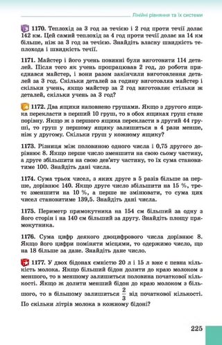 Лінійні рівняння та їх системи
^ 1170. Теплохід за 3 год за течією і 2 год проти течії долає
142 км. Цей самий теплохід за 4 год проти течії долає на 14 км
більше, ніж за 3 год за течією. Знайдіть власну швидкість те­
плохода і швидкість течії.
1171. Майстер і його учень повинні були виготовити 114 дета­
лей. Після того як учень пропрацював 2 год, до роботи при­
єднався майстер, і вони разом закінчили виготовлення дета­
лей за 3 год. Скільки деталей за годину виготовляв майстер і
скільки учень, якщо майстер за 2 год виготовляє стільки ж
деталей, скільки учень за 3 год?
1172. Два ящики наповнено грушами. Якщо з другого ящи­
ка перекласти в перший 10 груш, то в обох ящиках груш стане
порівну. Якщо ж з першого ящика перекласти в другий 44 гру­
ші, то груш у першому ящику залишиться в 4 рази менше,
ніж у другому. Скільки груш у кожному ящику?
1173. Різниця між половиною одного числа і 0,75 другого до­
рівнює 8. Якщо перше число зменшити на свою сьому частину,
а друге збільшити на свою дев’яту частину, то їх сума станови­
тиме 100. Знайдіть дані числа.
1174. Сума трьох чисел, з яких друге в 5 разів більше за пер­
ше, дорівнює 140. Якщо друге число збільшити на 15 %, тре­
тє зменшити на 10 %, а перше не змінювати, то сума цих
чисел становитиме 139,5. Знайдіть дані числа.
1175. Периметр прямокутника на 154 см більший за одну з
його сторін і на 140 см більший за другу. Знайдіть площу пря­
мокутника.
1176. Сума цифр деякого двоцифрового числа дорівнює 8.
Якщо його цифри поміняти місцями, то одержимо число, що
на 18 більше за дане. Знайдіть дане число.
^8 1177. У двох бідонах ємністю 20 л і 15 л вже є певна кіль­
кість молока. Якщо більший бідон долити до краю молоком з
меншого, то в меншому залишиться половина початкової кіль­
кості. Якщо ж долити менший бідон до краю молоком з біль­
шого, то в більшому залишиться ^ від початкової кількості.
По скільки літрів молока в кожному бідоні?
 