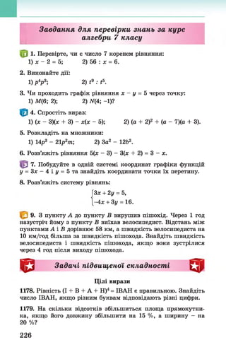 І
Завдання для перевірки знань за курс
алгебри 7 класу
1. Перевірте, чи є число 7 коренем рівняння:
1) ж - 2 = 5; 2) 56 : ж = 6.
2. Виконайте дії:
1) р4р 3; 2) і9 : і5.
3. Чи проходить графік рівняння ж - у = 5 через точку:
1) М(6; 2); 2) ЛГ(4; -1)?
4. Спростіть вираз:
1) (ж - 3)(ж + 3) - ж(ж - 5); 2) (а + 2)2 + (а - 7)(а + 3).
5. Розкладіть на множники:
1) 14р3 - 21р2т; 2) За2 - 12Ь2.
6. Розв’яжіть рівняння 5(ж - 3) - 3(ж + 2) = 3 - х.
7. Побудуйте в одній системі координат графіки функцій
у = 3 ж - 4 і г / = 5 та знайдіть координати точки їх перетину.
8. Розв’яжіть систему рівнянь:
ГЗж+ 2у = 5,
-4х + 3у = 16.
9. З пункту А до пункту Б вирушив пішохід. Через 1 год
назустріч йому з пункту Б виїхав велосипедист. Відстань між
пунктами А і Б дорівнює 58 км, а швидкість велосипедиста на
10 км/год більша за швидкість пішохода. Знайдіть швидкість
велосипедиста і швидкість пішохода, якщо вони зустрілися
через 4 год після виходу пішохода.
^ 1 Задачі підвищеної складності
Цілі вирази
1178. Рівність (І + В + А + Н)4= ІВАН є правильною. Знайдіть
число ІВАН, якщо різним буквам відповідають різні цифри.
1179. На скільки відсотків збільшиться площа прямокутни­
ка, якщо його довжину збільшити на 15 %, а ширину - на
20 %?
226
 