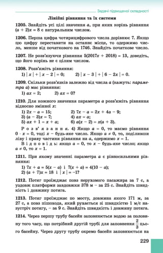 Лінійні рівняння та їх системи
1205. Знайдіть усі цілі значення а, при яких корінь рівняння
(а + 2)ж = 8 є натуральним числом.
1206. Перша цифра чотирицифрового числа дорівнює 7. Якщо
цю цифру переставити на останнє місце, то одержимо чис­
ло, менше від початкового на 1746. Знайдіть початкове число.
1207. Не розв’язуючи рівняння 5(2017* + 2018) = 13, доведіть,
що його корінь не є цілим числом.
1208. Розв’яжіть рівняння:
1) Іх І + Іж - 2 І= 0; 2) Іж - З І + І 6 - 2ж І= 0.
1209. Скільки розв’язків залежно від числа а (кажуть: параме­
тра а) має рівняння:
1) ах = 2; 2) ах = 0?
1210. Для кожного значення параметра а розв’яжіть рівняння
відносно змінної ж:
1) 2х - а = 15; 2) 7ж - а = 2х + 4а - 9;
3) (а - 3)ж = 7; 4) аж = а;
5) аж + 1 = ж + а; 6) а(ж - 2) = ж(а + 3).
Р о з в’ я з ан н я. 4) Якщо а = 0, то маємо рівняння
0 •ж = 0, тоді ж - будь-яке число. Якщо а Ф0, то, поділивши
ліву і праву частини рівняння на а, одержимо ж = 1 .
В і д п о в і д ь : якщо а = 0, то ж - будь-яке число; якщо
а Ф0, то ж = 1.
1211. При якому значенні параметра а є рівносильними рів­
няння:
1) 7х + а = 5(ж - а) і 7(ж + а) = 4(10 - а);
2) (а + 7)ж = 18 і І ж І= -1?
1212. Потяг проїжджає повз нерухомого пасажира за 7 с, а
уздовж платформи завдовжки 378 м - за 25 с. Знайдіть швид­
кість і довжину потяга.
1213. Потяг проїжджає по мосту, довжина якого 171 м, за
27 с, а повз пішохода, який рухається зі швидкістю 1 м/с на­
зустріч потягу, - за 9 с. Знайдіть швидкість і довжину потяга.
1214. Через першу трубу басейн заповнюється водою за полови­
ну того часу, що потрібний другій трубі для заповнення —цьо-
3
го басейну. Через другу трубу окремо басейн заповнюється на
______________________________________________Задачі підвищеної складності
229
 
