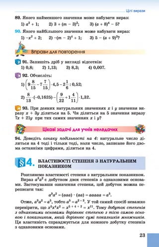 Цілі вирази
89. Якого найменшого значення може набувати вираз:
1) о2 + 1; 2)3 + (т - З)2; 3) (а + 8)4 - 5?
90. Якого найбільшого значення може набувати вираз:
1) -х 2 + 2; 2)-(т - 2)4 + 1; 3) 5 - (а + 9)2?
Л*
Вправи для повторення
91. Запишіть дріб у вигляді відсотків:
1) 0,8; 2) 1,13; 3) 8,3; 4) 0,007.
92. Обчисліть:
1)| 9— - 7 —
1 15 15
4 , 5 - 2 - : 0,52;
6
2) А.(_о, 1625)
ґ 9 . 4 '
1-1 —
22 11
1,32.
93. При деяких натуральних значеннях х і у значення ви­
разу х + Зу ділиться на 5. Чи ділиться на 5 значення виразу
їх + 21у при тих самих значеннях х і у?
Цікаві задачі для учнів неледачих
94. Доведіть ознаку подільності на 4: натуральне число ді­
литься на 4 тоді і тільки тоді, коли число, записане його дво­
ма останніми цифрами, ділиться на 4.
@4. ВЛАСТИВОСТІ СТЕПЕНЯ З НАТУРАЛЬНИМ
ПОКАЗНИКОМ
Розглянемо властивості степеня з натуральним показником.
Вираз а 3а2 є добутком двох степенів з однаковими основа­
ми. Застосувавши означення степеня, цей добуток можна пе­
реписати так:
а3а2 = (ааа) •(аа) = ааааа = а5.
Отже, а3а2 = а5, тобто а5 = а2+ 3. У той самий спосіб неважко
перевірити, що х5х4х2 = х5+ 4 +2 = х11. Тому добуток степенів
з однаковими основами дорівнює степеню з тією самою осно­
вою і показником, який дорівнює сумі показників множників.
Ця властивість справджується для кожного добутку степенів
з однаковими основами.
23
 