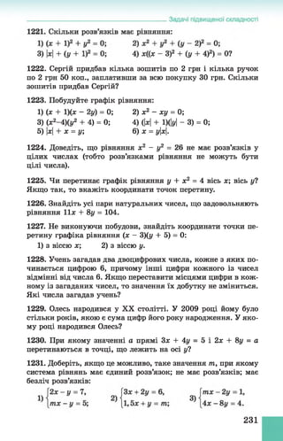 1222. Сергій придбав кілька зошитів по 2 грн і кілька ручок
по 2 грн 50 коп., заплативши за всю покупку ЗО грн. Скільки
зошитів придбав Сергій?
1223. Побудуйте графік рівняння:
1224. Доведіть, що рівняння х2 - у2 = 26 не має розв’язків у
цілих числах (тобто розв’язками рівняння не можуть бути
цілі числа).
1225. Чи перетинає графік рівняння у + х2 = 4 вісь х; вісь уі
Якщо так, то вкажіть координати точок перетину.
1226. Знайдіть усі пари натуральних чисел, що задовольняють
рівняння 11л: + 8 у= 104.
1227. Не виконуючи побудови, знайдіть координати точки пе­
ретину графіка рівняння (л: - 3)(у + 5) = 0:
1) з віссю х; 2) з віссю у.
1228. Учень загадав два двоцифрових числа, кожне з яких по­
чинається цифрою 6, причому інші цифри кожного із чисел
відмінні від числа 6. Якщо переставити місцями цифри в кож­
ному із загаданих чисел, то значення їх добутку не зміниться.
Які числа загадав учень?
1229. Олесь народився у XX столітті. У 2009 році йому було
стільки років, якою є сума цифр його року народження. У яко­
му році народився Олесь?
1230. При якому значенні а прямі Зх + 4у = 5 і 2х + 8у = а
перетинаються в точці, що лежить на осі у?
1231. Доберіть, якщо це можливо, таке значення т, при якому
система рівнянь має єдиний розв’язок; не має розв’язків; має
безліч розв’язків:
1) (л: + 1)(л: - 2у) = 0;
3) (х2-4 )(у2 + 4) = 0;
5) х+ х = у;
2) х2 - ху = 0;
4) (|х| + 1)(Ы - 3) = 0;
6) л: = ух.
231
 