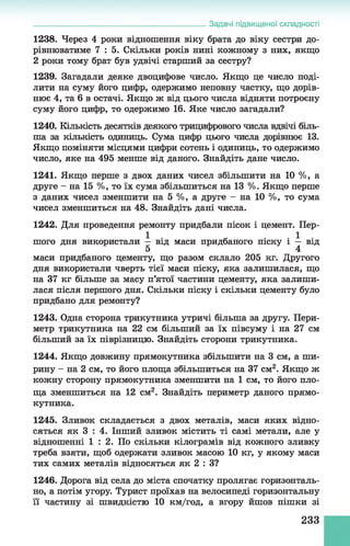 Задачі підвищеної складності
1238. Через 4 роки відношення віку брата до віку сестри до­
рівнюватиме 7 : 5. Скільки років нині кожному з них, якщо
2 роки тому брат був удвічі старший за сестру?
1239. Загадали деяке двоцифове число. Якщо це число поді­
лити на суму його цифр, одержимо неповну частку, що дорів­
нює 4, та 6 в остачі. Якщо ж від цього числа відняти потроєну
суму його цифр, то одержимо 16. Яке число загадали?
1240. Кількість десятків деякого трицифрового числа вдвічі біль­
ша за кількість одиниць. Сума цифр цього числа дорівнює 13.
Якщо поміняти місцями цифри сотень і одиниць, то одержимо
число, яке на 495 менше від даного. Знайдіть дане число.
1241. Якщо перше з двох даних чисел збільшити на 10 %, а
друге - на 15 %, то їх сума збільшиться на 13 %. Якщо перше
3 даних чисел зменшити на 5 %, а друге - на 10 %, то сума
чисел зменшиться на 48. Знайдіть дані числа.
1242. Для проведення ремонту придбали пісок і цемент. Пер­
шого дня використали — від маси придбаного піску і — від
5 4
маси придбаного цементу, що разом склало 205 кг. Другого
дня використали чверть тієї маси піску, яка залишилася, що
на 37 кг більше за масу п’ятої частини цементу, яка залиши­
лася після першого дня. Скільки піску і скільки цементу було
придбано для ремонту?
1243. Одна сторона трикутника утричі більша за другу. Пери­
метр трикутника на 22 см більший за їх півсуму і на 27 см
більший за їх піврізницю. Знайдіть сторони трикутника.
1244. Якщо довжину прямокутника збільшити на 3 см, а ши­
рину - на 2 см, то його площа збільшиться на 37 см2. Якщо ж
кожну сторону прямокутника зменшити на 1 см, то його пло­
ща зменшиться на 12 см2. Знайдіть периметр даного прямо­
кутника.
1245. Зливок складається з двох металів, маси яких відно­
сяться як 3 : 4. Інший зливок містить ті самі метали, але у
відношенні 1 : 2 . По скільки кілограмів від кожного зливку
треба взяти, щоб одержати зливок масою 10 кг, у якому маси
тих самих металів відносяться як 2 : З?
1246. Дорога від села до міста спочатку пролягає горизонталь­
но, а потім угору. Турист проїхав на велосипеді горизонтальну
її частину зі швидкістю 10 км/год, а вгору йшов пішки зі
233
 
