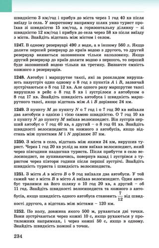 швидкістю 3 км/год і прибув до міста через 1 год 40 хв після
виїзду із села. У зворотному напрямку шлях униз турист про­
їхав зі швидкістю 15 км/год, а горизонтальну ділянку - зі
швидкістю 12 км/год і прибув до села через 58 хв після виїзду
з міста. Знайдіть відстань між містом і селом.
1247. В одному резервуарі 490 л води, а в іншому 560 л. Якщо
долити перший резервуар до країв водою з другого, то другий
резервуар виявиться заповненим тільки наполовину. Якщо
другий резервуар до країв долити водою з першого, то перший
буде заповнений водою тільки на третину. Визначте ємність
кожного з резервуарів.
1248. Автобус і маршрутне таксі, які за розкладом вируша­
ють назустріч один одному о 8 год з пунктів А і В, зазвичай
зустрічаються о 8 год 12 хв. Але одного разу маршрутне таксі
вирушило в рейс о 8 год 8 хв і зустрілося з автобусом о
8 год 17 хв. Знайдіть швидкість автобуса і швидкість марш­
рутного таксі, якщо відстань між А і В дорівнює 24 км.
1249. З пункту М до пункту N о 7 год і о 7 год ЗО хв виїхали
два автобуси з однією і тією самою швидкістю. О 7 год 10 хв
з пункту N до пункту М виїхав велосипедист. Він зустрів пер­
ший автобус о 7 год 40 хв, а другий - о 8 год 01 хв. Знайдіть
швидкості велосипедиста та кожного з автобусів, якщо від­
стань між пунктами М і N дорівнює 37 км.
1250. З міста в село, відстань між якими 24 км, вирушив ту­
рист. Через 1 год 20 хв услід за ним виїхав велосипедист, який
через півгодини наздогнав туриста. Після прибуття в село ве­
лосипедист, не зупиняючись, повернув назад і зустрівся з ту­
ристом через півтори години після першої зустрічі. Знайдіть
швидкість туриста і швидкість велосипедиста.
1251. З міста А в місто В о 9 год виїхали два автобуси. У той
самий час з міста В в місто А виїхав велосипедист. Один авто­
бус трапився на його шляху о 10 год 20 хв, а другий - об
11 год. Знайдіть швидкості велосипедиста та кожного з авто­
бусів, якщо швидкість одного автобуса становить — від швид-
12
кості другого, а відстань між містами - 120 км.
1252. По колу, довжина якого 500 м, рухаються дві точки.
Вони зустрічаються через кожні 10 с, якщо рухаються у про­
тилежних напрямках, і через кожні 50 с, якщо в одному.
Знайдіть швидкість кожної з точок.
234
 