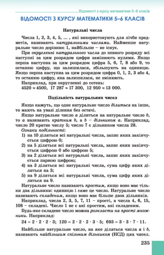 ВІДОМОСТІ З КУРСУ МАТЕМАТИКИ 5 -6 КЛАСІВ
Натуральні числа
Числа 1, 2, 3, 4, 5, ... , які використовують для лічби пред­
метів, називають натуральними числами. Найменше нату­
ральне число дорівнює 1 , найбільше - не існує.
При округленні натурального числа до певного розряду всі
наступні за цим розрядом цифри замінюють нулями. Якщо
перша наступна за цим розрядом цифра 5, б, 7, 8 або 9, то
останню цифру, що залишилася, збільшують на одиницю.
Якщо перша наступна за цим розрядом цифра 0, 1, 2, 3 або 4,
то останню цифру, яка залишилася, не змінюють.
Наприклад, при округленні до сотень:
4520 * 4500, 17 287 * 17 300, 12 950 * 13 000.
Подільність натуральних чисел
Якщо кажуть, що одне натуральне число ділиться на інше,
то мають на увазі ділення без остачі.
Якщо натуральне число а ділиться на натуральне число Ь,
то а називають кратним Ь, а Ъ - дільником а. Наприклад,
число 20 кратне числу 5; число 7 є дільником числа 28.
Ознаки подільності'.
1) на 10 діляться всі натуральні числа, запис яких закінчу­
ється цифрою 0;
2) на 5 діляться всі натуральні числа, запис яких закінчу­
ється цифрою 0 або цифрою 5;
3) на 2 діляться всі натуральні числа, запис яких закінчу­
ється парною цифрою;
4) на 3 діляться всі натуральні числа, сума цифр яких ді­
литься на 3;
5) на 9 діляться всі натуральні числа, сума цифр яких ді­
литься на 9.
Натуральне число називають простим, якщо воно має тіль­
ки два дільники: одиницю і саме це число. Натуральне число
називають складеним, якщо воно має більше двох дільників.
Наприклад, числа 2, 3, 5, 7, 11 - прості, а числа 4, б, 15,
108 - складені. Число 1 не є ані простим, ані складеним.
Будь-яке складене число можна розкласти на прості множ­
ники. Наприклад:
24 = 2 •2 •2 •3; 120 = 2 •2 •2 •3 •5; 693 = 3 •3 •7 •11.
Найбільше натуральне число, на яке діляться числа а і Ь,
називають найбільшим спільним дільником (НСД) цих чисел.
___________________________________ Відомості з курсу математики 5-6 класів
235
 