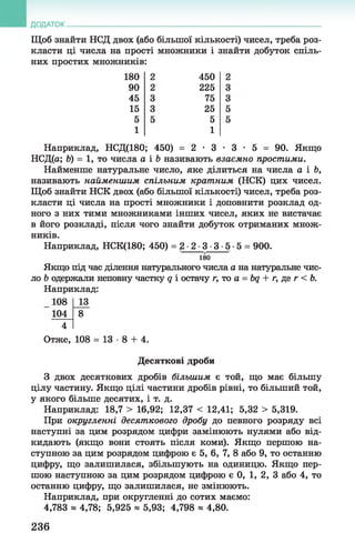 ДОДАТОК
Щоб знайти НСД двох (або більшої кількості) чисел, треба роз­
класти ці числа на прості множники і знайти добуток спіль­
них простих множників:
180
90
45
15
5
1
450
225
75
25
5
1
Наприклад, НСД(180; 450) = 2 • 3 • 3 • 5 = 90. Якщо
НСД(а; Ь) = 1, то числа а і 6 називають взаємно простими.
Найменше натуральне число, яке ділиться на числа а і Ь,
називають найменшим спільним кратним (НСК) цих чисел.
Щоб знайти НСК двох (або більшої кількості) чисел, треба роз­
класти ці числа на прості множники і доповнити розклад од­
ного з них тими множниками інших чисел, яких не вистачає
в його розкладі, після чого знайти добуток отриманих множ­
ників.
Наприклад, НСК(180; 450) = 2 •2 ■3 ■3 •5 •5 = 900.
180
Якщо під час ділення натурального числа а на натуральне чис­
ло Ь одержали неповну частку д і остачу г, то а = bq + г, де г < Ь.
Наприклад:
108 13
104 8
4
Отже, 108 = 1 3 - 8 + 4.
Десяткові дроби
З двох десяткових дробів більшим є той, що має більшу
цілу частину. Якщо цілі частини дробів рівні, то більший той,
у якого більше десятих, і т. д.
Наприклад: 18,7 > 16,92; 12,37 < 12,41; 5,32 > 5,319.
При округленні десяткового дробу до певного розряду всі
наступні за цим розрядом цифри замінюють нулями або від­
кидають (якщо вони стоять після коми). Якщо першою на­
ступною за цим розрядом цифрою є 5, 6, 7, 8 або 9, то останню
цифру, що залишилася, збільшують на одиницю. Якщо пер­
шою наступною за цим розрядом цифрою є 0, 1, 2, 3 або 4, то
останню цифру, що залишилася, не змінюють.
Наприклад, при округленні до сотих маємо:
4,783 * 4,78; 5,925 * 5,93; 4,798 » 4,80.
236
 