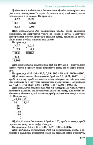 Відомості з курсу математики 5-6 класів
Додавання і віднімання десяткових дробів виконують по-
розрядно, записуючи їх один під одним так, щоб кома розта­
шовувалася під комою. Наприклад:
4,52 13,29
+ 3,8 ~ 4,273
8,32 9,017
Щоб помножити два десяткових дроби, треба виконати
множення, не звертаючи уваги на коми, а потім у добутку
відокремити комою праворуч стільки цифр, скільки їх стоїть
після коми в обох множниках разом.
Наприклад:
4,07 0,017
2,9 * 0,9
3663 0,0153
+ 814
11,803
Щ об помножити десятковий дріб на 10", де п - натуральне
число, треба в цьому дробі перенести кому на п цифр право­
руч.
Наприклад: 4,17 •10 = 41,7; 0,29 •100 = 29; 4,8 •1000 = 4800.
Щ об помножити десятковий дріб на 0,1; 0,01; 0,001; ... ,
треба в цьому дробі перенести комуліворуч настільки зна­
ків, скільки їх у другому множникупісля коми. Наприклад:
7,2 •0,1 = 1,72; 293 •0,01 = 2,93;1,45 •0,001 = 0,00145.
Щ об поділити десятковий дріб на натуральне число, треба
виконати ділення, не звертаючи уваги на кому, але після за­
кінчення ділення цілої частини дробу позначити кому в част­
ці. Наприклад:
42,84 12
36 3,57
68
60
84
84
0
Щ об поділити десятковий дріб на 10", треба в цьому дробі
перенести кому на п цифр ліворуч.
Наприклад: 14,5 : 10 = 1,45; 2,37 : 100 = 0,0237.
Щ об поділити десятковий дріб на десятковий, треба в ді­
леному і дільнику перенести коми на стільки цифр праворуч,
237
 