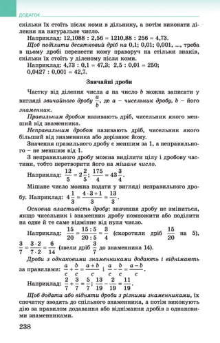 ДОДАТОК
скільки їх стоїть після коми в дільнику, а потім виконати ді­
лення на натуральне число.
Наприклад: 12,1088 : 2,56 = 1210,88 : 256 = 4,73.
Щ об поділити десятковий дріб на 0,1; 0,01; 0,001, ..., треба
в цьому дробі перенести кому праворуч на стільки знаків,
скільки їх стоїть у діленому після коми.
Наприклад: 4,73 : 0,1 = 47,3; 2,5 : 0,01 = 250;
0,0427 : 0,001 = 42,7.
Звичайні дроби
Частку від ділення числа а на число Ь можна записати у
вигляді звичайного дробу —, де а - чисельник дробу, Ь —його
Ь
знаменник.
Правильним дробом називають дріб, чисельник якого мен­
ший від знаменника.
Неправильним дробом називають дріб, чисельник якого
більший від знаменника або дорівнює йому.
Значення правильного дробу є меншим за 1, а неправильно­
го - не меншим від 1 .
З неправильного дробу можна виділити цілу і дробову час­
тини, тобто перетворити його на мішане число.
„ 12 2 175 ..З
Наприклад: — = 2 —; ------= 43 —.
5 5 4 4
Мішане число можна подати у вигляді неправильного дро-
* тт ,1 4-3 +1 13
бу. Наприклад: 4 —= ---------- = — .
3 3 3
Основна властивість дробу: значення дробу не зміниться,
якщо чисельник і знаменник дробу помножити або поділити
на одне й те саме відмінне від нуля число.
15 1 5 : 5 3 15
Наприклад: — = — -—=—(скоротили дріб — на 5),
20 2 0 : 5 4 20
3 3 - 2 6 З
—= -----= — (звели дріб —до знаменника 14).
7 7 ■2 14 7
Дроби з однаковими знаменниками додають і віднімають
а Ь а+ Ь . а Ьа - Ь
за правилами: —+ - = ------ і -------= -------- .
с с с с с с
2 3 5 13 2 11
Наприклад: —+ —= —; ----------- =— .
7 7 7 19 19 19
Щ об додати або відняти дроби з різними знаменниками, їх
спочатку зводять до спільного знаменника, а потім виконують
дію за правилом додавання або віднімання дробів з однакови­
ми знаменниками.
238
 
