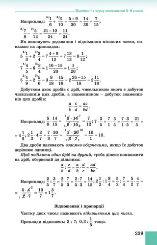 .Відомості з курсу математики 5-6 класів
5/1 3/3 5 + 9 14 7
Наприклад: —+ — = ------- = — =— ;
6 10 ЗО ЗО 15
3/7 _ 2/Ь_ _ 2 1 - 1 0 _ И
8 12 " 24 _ 24'
Як виконують додавання і віднімання мішаних чисел, по­
казано на прикладах:
е4/1 3/3 4 + 9 ,,13 0 1
5 —+ 2 — = 7 -= 7 — = 8 — ;
3 4 12 12 12
Г4/і - 6 6/2 =і і ^ =1 ± ;
5 4 20 20
52'і-28,г=зА_іг=2^ і5 =2н.
9 6 18 18 18 18
Добутком двох дробів є дріб, чисельником якого є добуток
чисельників цих дробів, а знаменником - добуток знаменни­
ків цих дробів:
а с ас
Ь й Ьй
5 14 ' І - У І 1 7 „ 3 7 3 7-3 21
Наприклад 5 - = = - і 7 •- = т ■- = — = - =
=4ї ; 2і .4і л м = 1/ і^ 10=і2 =10.
5 3 7 3 7 1
Два дроби називають взаємно оберненими, якщо їх добуток
дорівнює одиниці.
Щ об поділити один дріб на другий, треба ділене помножити
на дріб, обернений до дільника:
а с а (і _ ай
Ь й Ь с Ьс
2 3 2 7 2-7 14 „ 1 , 3 5 7 5 4
Наприклад: —: — ------- = — —= —: —= =
5 7 5 3 5-3 15 2 4 2 4 2 7
5 -Х 2 _ 10 _ З
" і Х - 7 " 7 " 7'
Відношення і пропорції
Частку двох чисел називають відношенням цих чисел.
Приклади відношень: 2 : 7 ; 0,3 : — тощо.
5
239
 