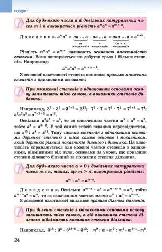 РОЗДІЛ 1
Д ля будь-якого числа а й довільних нат уральних чи­
сел т і п виконується рівніст ь ата п = а т+п.
Д о в е д е н н я . ата п = аа ... а ■аа ... а = ааа ... а = ат+п.
т п (т + п)
множників множників множників
Рівність атап = ат+п називають основною властивістю
степеня. Вона поширюється на добуток трьох і більше степе­
нів. Наприклад:
a ma nak = am+n+k.
З основної властивості степеня випливає правило множення
степенів з однаковими основами:
При множенні степенів з однаковими основами осно-
3 ву залиш ают ь тією самою, а показники степенів до­
дають.
Наприклад, З7 •З5 = 37+5 = З12; 73 •7 = 73 •7і = 73+1 = 74;
а 7а2а3 = а7+2+3 = а12.
Оскільки а3а2 = а5, то за означенням частки а5 : а3 = а2,
тобто а2 = а5-3. У той самий спосіб неважко пересвідчитися,
що х15 : х4 = х11. Тому частка степенів з однаковими основа­
ми дорівнює степеню з тією самою основою і показником,
який дорівнює різниці показників діленого і дільника. Ця влас­
тивість справджується для кожної частки степенів з однако­
вими, відмінними від нуля, основами за умови, що показник
степеня діленого більший за показник степеня дільника.
Д ля будь-якого числа а ф 0 і довільних нат уральних
£ чисел т in , таких, що т > п, виконується рівніст ь:
Д о в е д е н н я . Оскільки ат п • ап = ат п+п = ат, тобто
ат~пап = ат, то за означенням частки маємо ат : ап = ат~п.
З доведеної властивості випливає правило ділення степенів.
При діленні степенів з однаковими основами основу
со залиш ают ь тією самою, а від показника степеня ді­
леного віднімают ь показник степеня дільника.
Наприклад, З18 : З5 = 318 5 = 313; т9 : т=т9 : тг=т9 1=т8.
24
 