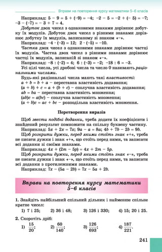 Вправи на повторення курсу математики 5-6 класів
Наприклад: 5 - 9 = 5 + (-9) = -4; -2 - 5 = -2 + (- 5) = -7;
-З - (-7) = - 3 + 7 = 4.
Добуток двох чисел з однаковими знаками дорівнює добут­
ку їх модулів. Добуток двох чисел з різними знаками дорів­
нює добутку їх модулів, записаному зі знаком «—».
Наприклад: -4 •(-3) = 12; 2 •(-5) = -10.
Частка двох чисел з однаковими знаками дорівнює частці
їх модулів. Частка двох чисел з різними знаками дорівнює
частці їх модулів, записаній зі знаком «-».
Наприклад: -8 : (-2) = 4; 6 : (-3) = -2; -18 : б = -3.
Усі цілі числа, усі дробові числа та число 0 називають раціо­
нальними числами.
Будь-які раціональні числа мають такі властивості:
а + Ь = Ь + а - переставна властивість додавання;
(а + Ь) + с = а + (Ь + с) - сполучна властивість додавання;
аЬ = Ьа —переставна властивість множення;
(іаЬ)с = а(Ьс) - сполучна властивість множення;
(а + Ь)с = ас + Ьс - розподільна властивість множення.
Перетворення виразів
Щоб звести подібні доданки, треба додати їх коефіцієнти і
знайдений результат помножити на спільну буквену частину.
Наприклад: 5х + 2х = 7х; 9а - а = 8а; 46 + 7Ь - 2Ь = 96.
Щоб розкрити дужки, перед якими стоїть знак «+», треба
не писати дужки і знак «+», що стоїть перед ними, та записати
всі доданки зі своїми знаками.
Наприклад: 4х + (2т - 5р) = 4х + 2т - 5р.
Щоб розкрити дужки, перед якими стоїть знак «—», треба
не писати дужки і знак «-», що стоїть перед ними, та записати
всі доданки з протилежними знаками.
Наприклад: 7х - (5а - 2Ь) = 7х - 5а + 26.
Вправи на повторення курсу математики
5—6 класів
1. Знайдіть найбільший спільний дільник і найменше спільне
кратне чисел:
1) 7 і 25; 2) 36 і 48; 3) 126 і 330; 4) 15; 20 і 25.
2. Скоротіть дріб:
1) !•». я “ -- « І “ .
20’ 140’ 693’ 221'
241
 