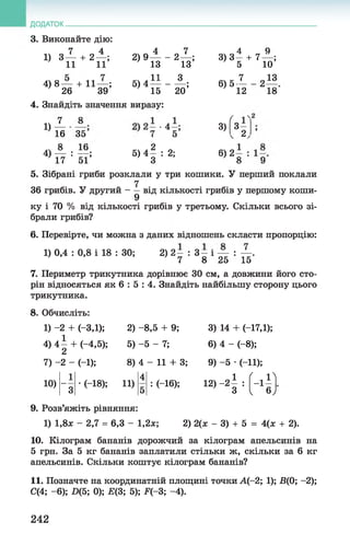 ДОДАТОК.
3. Виконайте дію:
7 4
4 Зї ї + 2п ;
4 )8 — + 11— ;
26 39
4 7
2) 9 — - 2 — ;
13 13
« л 11 35) 4 ----------;
15 20
4 9
3)3 5 + 7 10;
« 6- ^ - 2 «
12 18
4. Знайдіть значення виразу:
7 8
1)
16 35
„ч 8 164) — : — ;
17 51
5 ,4 | :2 ;
3)
6)2
ґ
3 -
2
_1
8 9
5. Зібрані гриби розклали у три кошики. У перший поклали
7
36 грибів. У другий - —від кількості грибів у першому коши-
9
ку і 70 % від кількості грибів у третьому. Скільки всього зі­
брали грибів?
6. Перевірте, чи можна з даних відношень скласти пропорцію:
1) 0,4 : 0,8 і 18 : ЗО; 2 ) 2 - : 3 - і — : — .
7 8 25 15
7. Периметр трикутника дорівнює ЗО см, а довжини його сто­
рін відносяться як 6 : 5 : 4. Знайдіть найбільшу сторону цього
трикутника.
8. Обчисліть:
1) -2 + (-3,1);
4) 4 1 + (-4,5);
7) -2 - (-1);
10)
9. Розв’яжіть рівняння:
1) 1,8л: - 2,7 = 6,3 - 1,2л:;
2) -8,5 + 9;
5) -5 - 7;
8) 4 - 11 + 3;
3) 14 + (-17,1);
6) 4 - (-8);
9) -5 •(-11);
1 4 „ 1 Г , ї ї
~3
■(-18); 11)
5
: (-16); 12) - 2 - :
' 3
- 1 -
1 6J
2) 2(л; - 3) + 5 = 4(л; + 2).
10. Кілограм бананів дорожчий за кілограм апельсинів на
5 грн. За 5 кг бананів заплатили стільки ж, скільки за 6 кг
апельсинів. Скільки коштує кілограм бананів?
11. Позначте на координатній площині точки А(-2; 1); В(0; -2);
С(4; - 6); Х)(5; 0); Е(3; 5); Р(-3; -4).
242
 