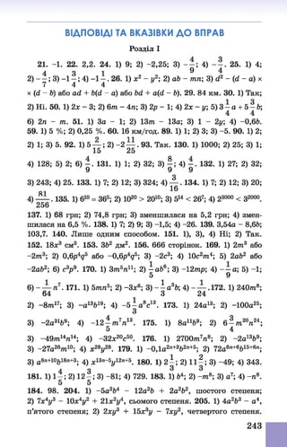 ВІДПОВІДІ ТА ВКАЗІВКИ ДО ВПРАВ
Розділ І
21. -1. 22. 2,2. 24. 1) 9; 2) -2,25; 3) - - ; 4) - - . 25. 1) 4;
4 3 1 9 4
2) — ; 3) —1—; 4) - 1 - . 26. 1) ж2 - у2; 2) аЬ - тп; 3) сі2 - (й - а) х
7 4 4
х (й - Ь) або агі + Ь(й - а) або Ьй + а(гі - Ь). 29. 84 км. ЗО. 1) Так;
2) Ні. 50. 1) 2 х - 3 ; 2) бттг - 4тг; 3) 2р - 1; 4)2 х - у; 5 ) 3 - а + 5 - Ь ;
4 4
6) 2/і - 77і. 51. 1) За - 1; 2) 1377г - 13а; 3) 1 - 2у; 4) -0,6Ь.
59. 1) 5 %; 2) 0,25 %. 60. 16 км/год. 89. 1) 1; 2) 3; 3) -5. 90. 1) 2;
2) 1; 3) 5. 92. 1) 5 — ; 2) -2 — . 93. Так. 130. 1) 1000; 2) 25; 3) 1;
15 25
4) 128; 5) 2; 6) | . 131. 1) 1; 2) 32; 3) | ; 4) 132. 1) 27; 2) 32;
3) 243; 4) 25. 133. 1) 7; 2) 12; 3) 324; 4) — . 134. 1) 7; 2) 12; 3) 20;
81 16
4) — . 135. 1) б10 = 365; 2) Ю20> 2010; 3) 514 < 267; 4) 23000< З2000.
137. 1) 68 грн; 2) 74,8 грн; 3) зменшилася на 5,2 грн; 4) змен­
шилася на 6,5 %. 138. 1) 7; 2) 9; 3) -1,5; 4) -26. 139. 3,54а - 8,6Ь;
103,7. 140. Лише одним способом. 151. 1), 3), 4) Ні; 2) Так.
152. 18л:3 см3. 153. 362 дм2. 156. 666 сторінок. 169. 1) 2т?г3 або
-277г3; 2) 0,6р4д5 або -0,6р4д5; 3) -2с3; 4) 10с2тп4; 5) 2аЬ2 або
-2аЬ2; 6) с3р 9. 170. 1) Зт7г5тг11; 2) —аЬ6; 3) -12тр; 4) - —а; 5) -1;
5 9
6) - — тг7. 171. 1) бттгтг5; 2) -Зл;6; 3) - - а 36; 4) - — .172. 1) 240ттг8;
’ 64 3 24
2) - 877г17; 3) -а 13Ь19; 4) -б | а 8с13. 173. 1) 24а13; 2) -100а25;
3) -2а31&9; 4) -12-/тг7тг13. 175. 1) 8апЬ9; 2) 6 -/7і20п24;
5 4
3) - 49т?г147г14; 4) -32л;20с50. 176. 1) 2700тп77г8; 2) -2а1369;
3) -27а26тп10; 4) х28у28. 179. 1) -0,1а2ге+3Ь2л+5; 2) 72а6п+6Ь15+6п;
3) а8п+10Ь18п+3; 4) х13п~5у12п+5. 180. 1) 2^ ; 2) 111 ; 3) -49; 4) 343.
181. 1) 1—; 2) 12 —; 3) -81; 4) 729. 183. 1) &4; 2) -тп8; 3) а7; 4) -тг8.
5 5
184. 98. 204. 1) -5 а2Ь4 - 12а26 + 2а2Ь2, шостого степеня;
2) 7х4у3 - 10л:4у2 + 21х2у4, сьомого степеня. 205. 1) 4а2Ь3 - а4,
п’ятого степеня; 2) 2ху3 + 15х3у - 7ху2, четвертого степеня.
243
 