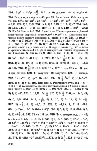 3
206. 2ху3 - 2х3у; 212. 1), 6) додатні; 3), 4) від’ємні.
4
216. Так, наприклад, х = 66; у = 33. В к азівк а. Слід врахува­
ти, що ЗЗ6 = 33 •ЗЗ5 = 32 •ЗЗ5 + 1 •ЗЗ5 = 25 •ЗЗ5 + ЗЗ5 = 665 +
+ ЗЗ5. 229. 1) 3; 2) 3. 230. 1) 0; 2) 3. 233. 1) 1,2; 2) -7. 234. 1) 6;
2) 2,25. 246. 1) -9 ; 2) 101. 247. 1) -11; 2) 4. 249. 1) 2т2 + 7тп;
2) 12т2 + 3тп - 2га2. 250. В казівка. Після спрощення різниці
многочленів одержимо вираз 0,2х4 + 0,5х2 + 4. Найменше зна­
чення цього виразу дорівнює 4, якщо х = 0. 253. 1) ІООх +
+ 10у + г; 2) 100г + 10у + х; 3) 100л: + 11у + 11г; 4) 90у + 9л: +
+ 2. 256. 1) 430; 2) 820; 3) 1615; 4) 3212. 257. В казівка. Нату­
ральне число є кратним числу 36 тоді і тільки тоді, коли воно
є кратним числам 4 і 9. Далі використати ознаки подільності
на 4 (задача № 94) та на 9. 280. 1) 2а; -7; 2) 11 - 27л:; 12;
3) Зо2 - 3&2; 0; 4) 2л:у3; -2. 281. 1) 13а2; 2) 8л;2 - 8у2; 0.
283. 1) 2; 2) -27; 3) -1; 4) 0,25. 284. 1) -0,75; 2) -32; 3) -0,25;
4) 0,75. 285. 1) —; 2) -1,5. 286. 16 г. 287. 1 грн 25 коп.; З грн;
З
4 грн 50 коп. 288. 18 котушок; 12 котушок. 289. 18 км/год.
292. 1) -л:ге+4; 2) -у 2п; 3) ~3гп. 294. 1) - а 7Ь12; 2) -1 0 т 8га23.
З
295. 1) 8; 2) 87,5. 296. В казівка. Розгляньте суму (6а + Ь) +
+ (6Ь + а) та доведіть, що при натуральних а і Ь вона є крат­
ною числу 7. 319. 1) 74 300; 2) 1 103 000. 320. 1) -5,23; 2) 0;
3) 4; 4) -27. 321. 1) 10,11; 2) 1 - . 325. 1) 0; —; 2) 0; -4 ; 3) 0; -9;
5 4
4) 0; 1,5. 326. 1) 0; - ^ ; 2) 0; 10; 3)0; 14; 4) 0; - | .
327. 1) - - ; 5; 2) -2,5; 2. 328. 1) -1,25; 7; 2) 3; -3,5.
З
331. 1) 25(тга - 2)2; 2) 81(2а + ЗЬ)2. 332. 1) 3; 7; 2) -2; 5. 333. 1) 2;
4; 2) -2 —; 4. 337. 24 см і 8 см. 338. Так, наприклад, а = -2;
З
Ъ = 0; с = 1. 354. 1) - 6; 2) 0. 355. 1) 2; 2) 0. 358. 1) 27тга3 + 8га3;
2) 8л:3 - 125у3; 3) -л;3 + х2а + Ьха2 - 2а3; 4) -З т 3 + 16т2х -
- 2тх2 - л:3. 359. 1) 27л;3 - у3; 2) 27а3 + 12а2Ь - 7аЬ2 - 2Ь3.
360. 1) 14 - 15т; 2) -18у2 - 4; 3) 4а + 4; 4) Ь + 15. 361. 1) -л:2 -
- 15; 2)11а + 10; 3) 12 - 17л;; 4) 16. 370. 1) л;2 - 5л;3; 44; 2) а3;
27. 371. 1) -24л;;-27; 2) 27&3; 1. 372. 1) 3; 2)373. 1) -2;2) -1.
З
ВІДПОВІДІ ТА ВКАЗІВКИ ДО ВП Р А В ___________________________________________________
244
 