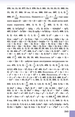 25; 26; 27. 385. 18 см;12 см. 386. 350 км. 387. 1) 4; 2)
5
1 1 2
390. 2 7 ----- . В к а зів к а . Позначте а = -----; Ь = ------ ; тоді одер-
125 125 129
жите вираз (3 - а)(4 + 6) + (3 + а)(5 +Ъ) - 66, який потім необ-
5
хідно спростити. 404. 1) 0; 2) — . 405. 1) 0; 2) -ОД.
9
406. 1) 3х2у(3ху2 - 1)(5г/ - х2); 2) (0,7тл - 0,9п)(3л2 - 4р2).
407. 1) 2(т2 - 2х3)(4с - Зх); 2) ху(3у + 4х2)(0,4у - 0,5л:4). 408. 1) 5;
8; 2) -0,4. 409. 1) -7; 1; 2) - у . 410. 1) (t2 - р)(а + t - Ь);
2) (а - тп)(х2 + у2 - 1); 3) (ттг- 7)(& - 1 + т2); 4) (а - Ь)(6х + 3у - г).
411. 1) (а& + 1)(а + Ъ+ 9); 2) (4х + 5т?г)(2а + &- 1). 412. 1) (х + 1) х
х (л: + 4); 2) (х - 1)(х - 4); 3) (х - 2)(х + 3); 4) (а + 6)(а + 36).
413. 1) (х - 1)(х - 5); 2) (х - 3)(х + 2); 3) (х - 3)(х + 5); 4) (а + 26) х
х (а + 36). 415. 1) -2; 2) -10. 416. 37; 38. 451. 1) 1; 2) 0. 452. 1) -2;
2) -16. 454. а16 + &16. 456. 1) а3 + 6а2 + 12а + 8; 2) 8&3 - 1262 +
+ 66 - 1. 457. 1) х3 - 6х2 + 12х - 8; 2) 8/тг3 + 12тп2 + 6т + 1.
458. 171 . 459. 24; 26; 28. 461. В казівка. (п2 + пп + 2) =
= п(п + 1)(п + 2) - добуток трьох послідовних натуральних чи­
сел. 475. 1) 5; 2) 3) 4) 1,75. 476. 1) - 8; 2) 3) -1,5;
8 3 6
4) 0,2. 479. 1) (х - І)2; 2) (а + 4)2. 481. 1) х2 - 4х + 4 = (х - 2 f > 0;
2) -х 2 + 2х - 1 = -(х - І)2 < 0. 483. В к а зів к а , х2 + 4х + 5 =
= х2 + 4х + 4 + 1 = (х + 2)2 + 1. 484. В к а зів к а , х2 + 6х +
+ 11 = х2 + 6х + 9 + 2 = (х + З)2 + 2. 487. 1) 23; 2) 0. 488. 1) т3 -
- 4тп2 - 1І7П + ЗО; 2) р 10 + 1. 501. 1) -3; 2) 16. 502. 1) -2; 2) 27.
512. 1) 2; 2) 1; 3) - — . 513. 1) -1,6; 2) - 6; 3) 514. 1) 6а + 18;
43 З
2) 55х2 + 48ху - 73г/2; 3) б4 - 18&2 + 81; 4) 625 - 50а2 + а4.
515. 1) 13 - 4с; 2) 56х2 + 20ху - 8у2; 3) а4 - 72а2 + 1296;
4) 16 - 8т2 + тп4. 517. 1) х2 + 2ху + у2 - 1; 2) а2 - б2 - 26с - с2;
3) 7п2 + 2т7гл + л2 - 4р2; 4) х2 - г/2 - 4г/ - 4. 518. 9 —. 519. 120 м2;
6
8 год. 539. 1) -4 ; 6; 2) - 6; 1; 3) -2,2; 1; 4) -1; 11. 540. 1) - 8; 4;
2) -1; 2,6; 3) -7; 0; 4) 1; 4. 542.1) (ба3 - &)(6- 4а3); 2) 8р(2р - Зттг2);
3) (5х + 9г/)(9х - 5у); 4) 4с(а + 6); 5) (а2 + а - с4)(а2 + а + с4);
376. 14; 15; 16. 377. На 2. 378. На 3. 381. 18; 19; 20; 21. 382. 24;
245
 