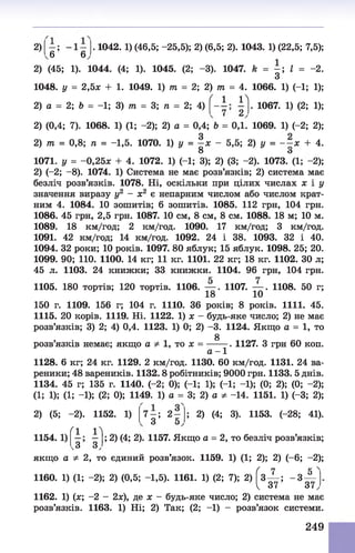 2)
б’ *6
. 1042. 1) (46,5; -25,5); 2) (6,5; 2). 1043. 1) (22,5; 7,5)
2) (45; 1). 1044. (4; 1). 1045. (2; -3). 1047. k = - ; І = -2
З
1048. у = 2,5л; + 1. 1049. 1) т = 2; 2) т = 4. 1066. 1) (-1; 1)
( 1 1 N
2) а = 2; Ь = -1; 3) т = 3; п = 2; 4) г 2 . 1067. 1) (2; 1)
2) (0,4; 7). 1068. 1) (1; -2); 2) а = 0,4; Ь = 0,1. 1069. 1) (-2; 2)
З
2) т = 0,8; п = -1,5. 1070. 1) у = —х
8
5,5; 2) у = - —X + 4
о
1071. у = -0,25л: + 4. 1072. 1) (-1; 3); 2) (3; -2). 1073. (1; -2);
2) (-2; - 8). 1074. 1) Система не має розв’язків; 2) система має
безліч розв’язків. 1078. Ні, оскільки при цілих числах х і у
значення виразу у2 - х2 є непарним числом або числом крат­
ним 4. 1084. 10 зошитів; 6 зошитів. 1085. 112 грн, 104 грн.
1086. 45 грн, 2,5 грн. 1087. 10 см, 8 см, 8 см. 1088. 18 м; 10 м.
1089. 18 км/год; 2 км/год. 1090. 17 км/год; 3 км/год.
1091. 42 км/год; 14 км/год. 1092. 24 і 38. 1093. 32 і 40.
1094. 32 роки; 10 років. 1097. 80 яблук; 15 яблук. 1098. 25; 20.
1099. 90; 110. 1100. 14 кг; 11 кг. 1101. 22 кг; 18 кг. 1102. ЗО л;
45 л. 1103. 24 книжки; 33 книжки. 1104. 96 грн, 104 грн.
1105. 180 тортів; 120 тортів. 1106. — . 1107. — . 1108. 50 г;
18 10
150 г. 1109. 156 г; 104 г. 1110. 36 років; 8 років. 1111. 45.
1115. 20 корів. 1119. Ні. 1122. 1) х - будь-яке число; 2) не має
розв’язків; 3) 2; 4) 0,4. 1123. 1) 0; 2) -3. 1124. Якщо а = 1, то
§
розв’язків немає; якщо а Ф 1, то я = -------. 1127. З грн 60 коп.
а - 1
1128. 6 кг; 24 кг. 1129. 2 км/год. 1130. 60 км/год. 1131. 24 ва­
реники; 48 вареників. 1132.8 робітників; 9000 грн. 1133. 5 днів.
1134. 45 г; 135 г. 1140. (-2; 0); (-1; 1); (-1; -1); (0; 2); (0; -2);
(1; 1); (1; -1); (2; 0); 1149. 1) а = 3; 2) а ф -14. 1151. 1) (-3; 2);
2) (5; -2). 1152. 1) 7 - ; 2 -
3 5
; 2) (4; 3). 1153. (-28; 41).
1154. 1)
Ґ1 Г
; 2) (4; 2). 1157. Якщо а = 2, то безліч розв’язків;
.3 З,
якщо а Ф 2, то єдиний розв’язок. 1159. 1) (1; 2); 2) (-6; -2);
1160. 1) (1; -2); 2) (0,5; -1,5). 1161. 1) (2; 7); 2) Г з^ -; - 3 ^ -
V «7 61
1162. 1) (я; -2 - 2ж), де х - будь-яке число; 2) система не має
розв’язків. 1163. 1) Ні; 2) Так; (2; -1) - розв’язок системи.
249
 