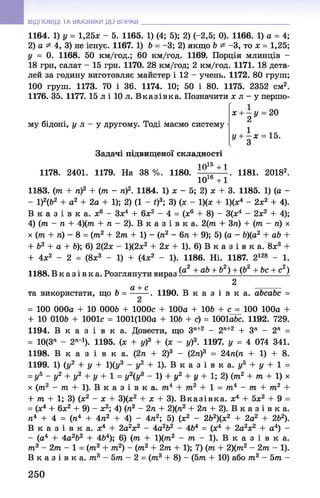 ВІДПОВІДІ ТА ВКАЗІВКИ ДО ВПРАВ
1164. 1) у = 1,25л: - 5. 1165. 1) (4; 5); 2) (-2,5; 0). 1166. 1) а = 4;
2) а ^ 4, 3) не існує. 1167. 1) Ь = -3; 2) якщо Ь ^ -3 , то х = 1,25;
у = 0. 1168. 50 км/год.; 60 км/год. 1169. Порція млинців -
18 грн, салат - 15 грн. 1170. 28 км/год; 2 км/год. 1171. 18 дета­
лей за годину виготовляє майстер і 12 - учень. 1172. 80 груш;
100 груш. 1173. 70 і 36. 1174. 10; 50 і 80. 1175. 2352 см2.
1176. 35. 1177. 15 л і 10 л. В к азівк а. Позначити х л - у першо-
му бідоні, у л - у другому. Тоді маємо систему
х + —у = 20
2 У
1у + —х = 15.
З
Задачі підвищеної складності
1 015 +1
1178. 2401. 1179. На 38 %. 1180. . 1181. 20182.
1016 + 1
1183. (тп + п)2 + (гаг - п)2. 1184. 1) л; - 5; 2) л: + 3. 1185. 1) (а -
- 1)2(62 + а2 + 2а + 1); 2) (1 - t)3; 3) (х - 1)(х + 1)(л;4 - 2л:2 + 4).
В к а з і в к а , х6 - Зх4 + 6л:2 - 4 = (л;6 + 8) - 3(л:4 - 2л;2 + 4);
4) (т - п + 4)(тп + п - 2). В к а з і в к а . 2(гаг + Зга) + (тга - п) х
х (гаї + га) - 8 = (7П2 + 2т + 1) - (тг2 - 6 п + 9); 5) (а - &)(а2 + ab +
+ Ь2 + а + Ь); 6) 2(2л: - 1)(2л:2 + 2ж + 1). 6) В к а з і в к а. 8л:3 +
+ 4л:2 - 2 = (8л;3 - 1) + (4л:2 - 1). 1186. Ні. 1187. 2128 - 1.
1188. В к а з і в к а . Розглянути вираз + аЬ + Ь2) + (Ь2 + Ьс + с2)
2
а + с ______
та використати, що Ь = —-—. 1190. В к а з і в к а . аЬсаЬс =
= 100 000а + 10 000& + 1000с + 100а + ІОЬ + 100 100а +
+ 10 0106 + 1001с = 1001(100а + 106 + с) = ЮОІа&с. 1192. 729.
1194. В к а з і в к а . Довести, що Зл+2 - 2П+2 + Зп - 2п =
= 10(3" - 2Л_1). 1195. (л; + у)3 + (х - у)3. 1197. у = 4 074 341.
1198. В к а з і в к а . (2n + 2)3 - (2ті)3 = 2Ап(п + 1) + 8.
1199. 1) (у2 + у + 1)(у3 - у2 + 1). В к а з і в к а . уь + у + 1 =
= У5 - У2 + У2 + У + 1 = У2(У3 - 1 ) + у 2 + у + 1 ; 2 ) ( т 2 + т + 1 ) х
х (ттг2 - то + 1). В к а з і в к а . 7П4 + т 2 + 1 = т4 - т + т 2 +
+ т + 1; 3) (ж2 - х + 3)(х2 + х + 3). Вказ ів ка , ж4 + 5л;2 + 9 =
= (л:4 + 6л:2 + 9) - ж2; 4) (ті2 - 2п + 2)(тг2 + 2п + 2). В к а з і в к а.
тг4 + 4 = (п4 + 4/г2 + 4) - 4га2; 5) (л:2 - 262)(л:2 + 2а2 + 262).
В к а з і в к а . ї 4 ! 2а2л:2 - 4а2Ь2 - 464 = (л:4 + 2а2л:2 + а4) -
- (а4 + 4а2Ь2 + 4&4); 6) (гаг + 1)(гаг2 - гаг - 1). В к а з і в к а .
т3 - 2т - 1 = (тга3 + гаг2) - (тп2 + 2гаг + 1); 7) (гаг + 2)(гаг2 - 2тга - 1).
В к а з і в к а , гаг3 - 5гаг - 2 = (гаг3 + 8) - (5тга + 10) або тп3 - 5гаг -
250
 