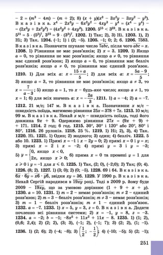 - 2 = (то3 - 4т) - (т + 2); 8) (ж + у)(х3 - 3х2у - 3ху2 - у3).
В к а з і в к а , х4 - 2х3у - 6х2у2 - 4ху3 - у4 = (*4 - у4) -
- (2х3у + 2х2у2) - (4х2у2 + 4ху3). 1200. 515 < З23. В к а з і в к а .
515 = 5 •(52)7, З23 = 9 •(З3)7. 1202. 1) Так; 2), 3) Ні. 1203. 1), 2)
Ні; 3) Так. 1204. (-1; 1) і (2; -5). 1205. -1; 0; 2; 6. 1206. 7583.
В к а з і в к а . Позначити шукане число 7abc, після чого abc = х.
1208. 1) Рівняння не має розв’язків; 2) х = 3. 1209. 1) Якщо
а = 0, то рівняння не має розв’язків; якщо а ф 0, то рівняння
має єдиний розв’язок; 2) якщо а = 0, то рівняння має безліч
розв’язків; якщо а ф 0, то рівняння має єдиний розв’язок.
Юіл 14 тт І5 + а 5 а - 9
1210. 1) Для всіх а: х = --------; 2) для всіх а: х = ----------;
5 5
3) якщо а = 3, то рівняння не має розв’язків; якщо а Ф 3, то
7
х = ------ ; 5) якщо а = 1, то х - будь-яке число; якщо а Ф 1, то
0 - 3 2а
х = 1; 6) для всіх значень а: х = ------ . 1211. 1) а = -4 ; 2) а = -7.
З
1212. 21 м/с; 147 м. В к а з і в к а . Позначивши х м/с -
швидкість поїзда, матимемо рівняння 25* = 378 + 7х. 1213.10 м/с;
99 м. В к а з і в к а. Нехай х м/с - швидкість поїзда, тоді його
довжина 9* + 9. Одержимо рівняння 27* = (9х + 9) +
+ 171. 1214. 2 год; б год. 1215. 30°, 30° і 120° або 20°, 80° і
80°. 1216. 26 рулонів. 1218. 25 %. 1219. 1) Ні; 2), 3), 4) Так.
1220. Ні. 1221. 1) Один; 2) жодного; 3) один; 4) безліч. 1222. 5
або 10. 1223. 1) Прямі * = -1 і * - 2у = 0; 2) прямі х = 0 і у = х;
3) прямі х = 2 і х = -2; 4) прямі у = 3 і у = -3;
[0, якщо * < 0,
5) У =  ^ „ 6) пряма х = 0 та промені у = 1 для
[2*, якщо х > 0;
х > 0 і у = -1 для х < 0. 1225. 1) Так, (2; 0), (—2;0); 2) Так; (0; 4).
1226. (8; 2). 1227. 1) (3; 0); 2) (0; -5). 1228. 69 і 64. В к а з і в к а.
6х •6у = хб •уб, звідки ху = 36. 1229. У 1990 р. В к а з і в к а .
Нехай Сергій народився в 19ху році. Тоді в 2009 р. йому буде
2009 - 19*і/, що за умовою дорівнює (1 + 9 + * + у).
1230. а = 10. 1231. 1) тп= 2 - немає розв’язків; т Ф 2 - єдиний
розв’язок; 2) т = 3 - безліч розв’язків; тпфЗ - немає розв’язків;
3) т = 1 - безліч розв’язків; т Ф 1 - єдиний розв’язок.
1232. а = -7. 1233. 1) * = 5, у = 3, г = 0. В к а з і в к а . Додати
почленно всі рівняння системи; 2) * = - 1 , у = 8, z = -3.
1234. а = -2; Ь = -1; - 8*5 + I I *2 + 11* - 8. 1235. 1) (1; 2),
(0,6; 2,4); 2) (2; 2), (3; 3), (-1; 2), (-1; 7); 3) (2; 2), (1; -1).
' 1 1 л
1236. 1) (2; 6); 2) (-4; - 8); 3)
 2 2 у
4) (-10; -5); 5) (2; -1);
251
 