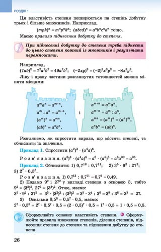 Ця властивість степеня поширюється на степінь добутку
трьох і більше множників. Наприклад,
(трк)п = тпрпкп; (аЬсй)п = апЬпсп<іп тощо.
Маємо правило піднесення добутку до степеня.
РОЗДІЛ 1
1)При піднесенні добутку до степеня т реба піднести
є, до цього степеня кожний із множників і результ ат и
перемножити.
Наприклад,
(7аЬ)2 = Ч2а 2Ь2 = 49а262; (-2 x y f = (-2 f x zyz = -8 х3у3.
Ліву і праву частини розглянутих тотожностей можна мі­
няти місцями:
Розглянемо, як спростити вирази, що містять степені, та
обчислити їх значення.
Приклад 1. Спростити (а2)3 •(а4а)6.
Р о з в ’ я з а н н я , (а2)3 • (а4а)6 = а6 • (а5)6 = а6а30 = а36.
Приклад 2. Обчислити: 1) 0,713 : 0,7і1; 2) З5 •92 : 272;
3) 27 •0,5®.
Р о з в’ я з а н н я. 1) 0,713 : 0,7і1 = 0.72 = 0,49.
2) Подамо 92 і 272 у вигляді степеня з основою 3, тобто
92 = (З2)2, 272 = (З3)2. Отже, маємо:
З5 * 92 : 272 = З5 •(З2)2 : (З3)2 = З5 •З4 : З6 = З9 : З6 = З3 = 27.
3) Оскільки 0,5® = 0,57 •0,5, маємо:
27 •0,5® = 27 •0,57 •0,5 = (2 •0,5)7 •0,5 = І7 •0,5 = 1 •0,5 = 0,5.
Сформулюйте основну властивість степеня. З Сформу­
люйте правила множення степенів, ділення степенів, під­
несення степеня до степеня та піднесення добутку до сте­
пеня.
26
 
