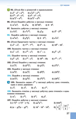 95. (Усно) Які з рівностей є правильними:
1) а6 •а2 = о12; 2) а 7а3 = а10;
3) &10 : &5 = б2; 4) &8 : Ь2 = Ь6;
5) (а7)3 = а21; 6) (а4)5 = а9?
96. (Уско) Подайте добуток у вигляді степеня:
1) /тг7/п4; 2) а9а; 3) 107105; 4) 9 •95.
97. Запишіть добуток у вигляді степеня:
1) а4а9; 2) с3с10; 3) у5у; 4) 28 •223.
98. Подайте добуток у вигляді степеня:
1) т3т2; 2) р9р4; 3) 3 •З17; 4) а 5а2.
99. (Усно) Представте частку у вигляді степеня:
1) а9 : а2; 2) 715 : 712; 3) Ь9 : &; 4) 198 : 197.
100. Запишіть частку у вигляді степеня:
1) а7 : а4; 2) ж10 : ж5; 3) с7 : с; 4) р 9 : / .
101. Подайте частку у вигляді степеня:
1) р 9 : р 5; 2) х12 : х3; 3) 108 : 10; 4) г12: і11.
102. (Усно) Подайте у вигляді степеня:
1) (с7)3; 2) (210)7; 3) (р3)5; 4) (7е)11.
103. Подайте у вигляді степеня:
1) (х2)4; 2) (а7)2; 3) (89)3; 4) (103)5.
104. Подайте у вигляді степеня:
1) (тп3)4; 2) (р9)2; 3) (73)10; 4) (192)7.
1^1 105. Запишіть вираз х12 у вигляді добутку двох степенів,
один з яких дорівнює:
1) х3; 2) * 6; 3) ж9; 4) ж11.
106. Запишіть степінь у вигляді добутку двох степенів з одна­
ковими основами:
1) т7; 2) с12; 3) 517; 4) р 8.
107. Подайте добуток у вигляді степеня:
1) (-7)3 •(-7)4 •(-7); 2) аа5ап ; 3) ЬЬЬЬ9;
4) (л: - у)3(х - у)12; 5) 147 •145 •149; 6)
Цілі вирази
5
ос
103
І з )
 