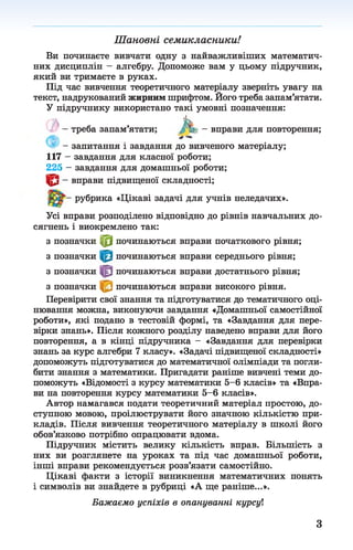 Шановні семикласники!
Ви починаєте вивчати одну з найважливіших математич­
них дисциплін - алгебру. Допоможе вам у цьому підручник,
який ви тримаєте в руках.
Під час вивчення теоретичного матеріалу зверніть увагу на
текст, надрукований жирним шрифтом. Його треба запам’ятати.
У підручнику використано такі умовні позначення:
треба запам’ятати; АV - вправи для повторення;
- запитання і завдання до вивченого матеріалу;
117 - завдання для класної роботи;
225 - завдання для домашньої роботи;
- вправи підвищеної складності;
рубрика «Цікаві задачі для учнів неледачих».
Усі вправи розподілено відповідно до рівнів навчальних до­
сягнень і виокремлено так:
з позначки |0 |починаються вправи початкового рівня;
з позначки починаються вправи середнього рівня;
з позначки починаються вправи достатнього рівня;
з позначки починаються вправи високого рівня.
Перевірити свої знання та підготуватися до тематичного оці­
нювання можна, виконуючи завдання «Домашньої самостійної
роботи», які подано в тестовій формі, та «Завдання для пере­
вірки знань». Після кожного розділу наведено вправи для його
повторення, а в кінці підручника - «Завдання для перевірки
знань за курс алгебри 7 класу». «Задачі підвищеної складності»
допоможуть підготуватися до математичної олімпіади та погли­
бити знання з математики. Пригадати раніше вивчені теми до­
поможуть «Відомості з курсу математики 5-6 класів» та «Впра­
ви на повторення курсу математики 5-6 класів».
Автор намагався подати теоретичний матеріал простою, до­
ступною мовою, проілюструвати його значною кількістю при­
кладів. Після вивчення теоретичного матеріалу в школі його
обов’язково потрібно опрацювати вдома.
Підручник містить велику кількість вправ. Більшість з
них ви розглянете на уроках та під час домашньої роботи,
інші вправи рекомендується розв’язати самостійно.
Цікаві факти з історії виникнення математичних понять
і символів ви знайдете в рубриці «А ще раніше...».
Бажаємо успіхів в опануванні курсуі
З
 