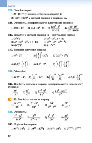 РОЗДІЛ 1
127. Подайте вираз:
1) 97; (813)5 у вигляді степеня з основою 3;
2) 1004; 10009у вигляді степеня з основою 10.
128. Обчисліть, використовуючи властивості степенів:
100 Ю 7
1) 256 : 25; 2) 243 : З4 •9; 3)
1253 -52
53 -25
; 4)
ю 5 іооо‘
129. Подайте увигляді степеня (п - натуральне число):
1) х5хп; 2) х8 : хп, п < 8;
3) хп : (.х8 •ж9), п > 17; 4) х2п : хп •х3п+
5) ((хп)3)5; 6) (-х4)2п.
130. Знайдіть значення виразу:
1 0
1) 53 •23;
ч.4у
4) (1,5)7
V Зу
2)
5) 0,57 •28;
■202; 3) 0,213 •513;
6) ( і 1)
6
ґ2'
< 2, ' І з ,
131. Обчисліть:
(1Лб
(
9
Г81•14 ; 3) 1 -
, 8У ,9 ,
ґ
; 4) 1,5
132. Знайдіть значення виразу, використовуючи властивості
степенів:
п5 о<
1) -=г; 2)— ; 3)
273 •94
З' 4° 81
133. Знайдіть значення виразу:
4)
254 12510
-36
1)
57 -78
“і ? “
2)
134. Обчисліть:
1)
79•498
217 •З6
245 ;
312
3438 ’ 210 •З11
3)
3)
367
212 •З10
28 •57
100і1
2 Т
4 )— г-
18
4 ) ^
246
135. Порівняйте вирази:
1) б10 і 365; 2) Ю20 і 2010; 3) 514 і 267; 4) 23000 і З2000.
ЗО
со|ю
 