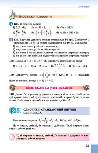 ь . Вправи для повторення
Цілі вирази
136. Спростіть вираз:
1) 5,2 •6а; 2) -4 ,5 Ь •8;
4) ~т -й ; 5) 1—л:
З
л4 у
3) -5х •(-12);
6) -1,8а •(-6) •5с.
137. Вартість деякого товару становила 80 грн. Спочатку її
знизили на 15 %, а потім підвищили на 10 %. Знайдіть:
1) вартість товару після зниження;
2) вартість товару після підвищення;
3) як саме і на скільки гривень змінилася вартість товару;
4) як саме і на скільки відсотків змінилася вартість товару.
138. Нехай а + 6 = 5 і с = -2. Знайдіть значення виразу:
а + Ь+ с
1) а + Ь - с; 2) а - 2с + Ь; 3) 4) с(а + Ь - 4с).
139. Спростіть вираз 1,7 1—а-4&
І 5
його значення, якщо а = 5; Ь = -10.
1,5(1,2Ь - а ) і знайдіть
Цікаві задачі для учнів неледачих
140. Дано п’ять різних додатних чисел, які можна розбити на
дві групи так, щоб суми чисел у кожній з груп були однако­
вими. Скількома способами це можна зробити?
К 4 ОДНОЧЛЕН. СТАНДАРТНИЙ ВИГЛЯД
ОДНОЧЛЕНА
Розглянемо вирази 7; а9; ~Ь; 7Ь2т; 4а2•(-5)ас.
Це - числа, змінні, їх степені і добутки. Такі вирази нази­
вають одночленами.
А Цілі вирази —числа, змінні, їх степені і добутки —на­
зивають одночленами.
31
 