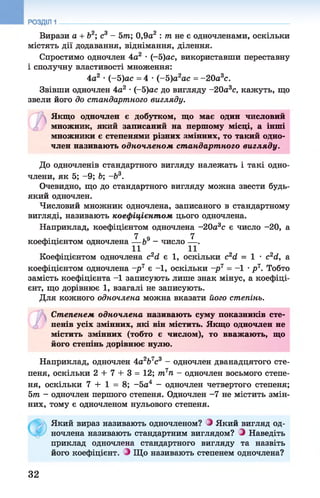 Вирази а + Ь2; с3 - 5т; 0,9а2 : т не є одночленами, оскільки
містять дії додавання, віднімання, ділення.
Спростимо одночлен 4а2 •(-5)ас, використавши переставну
і сполучну властивості множення:
4а2 •(-5 )ас = 4 •(-5 )а2ас = -2 0 а3с.
Звівши одночлен 4а2 •(-5)ас до вигляду -20а3с, кажуть, що
звели його до стандартного вигляду.
Якщо одночлен є добутком, що має один числовий
множник, який записаний на першому місці, а інші
множники є степенями різних змінних, то такий одно­
член називають одночленом ст андарт ного вигляду.
До одночленів стандартного вигляду належать і такі одно­
члени, як 5; -9 ; Ь; -Ь3.
Очевидно, що до стандартного вигляду можна звести будь-
який одночлен.
Числовий множник одночлена, записаного в стандартному
вигляді, називають коефіцієнтом цього одночлена.
Наприклад, коефіцієнтом одночлена -20а3с є число -20, а
7 7
коефіцієнтом одночлена — &9 - число — .
Коефіцієнтом одночлена с2<2 є 1, оскільки с2сІ = 1 •с2сІ, а
коефіцієнтом одночлена -р 7 є -1, оскільки -р 7 = -1 •р 7. Тобто
замість коефіцієнта -1 записують лише знак мінус, а коефіці­
єнт, що дорівнює 1 , взагалі не записують.
Для кожного одночлена можна вказати його степінь.
Степенем одночлена називають суму показників сте­
пенів усіх змінних, які він містить. Якщо одночлен не
містить змінних (тобто є числом), то вважають, що
його степінь дорівнює нулю.
Наприклад, одночлен 4а2Ь7с3 - одночлен дванадцятого сте­
пеня, оскільки 2 + 7 + 3 = 12; т7п - одночлен восьмого степе­
ня, оскільки 7 + 1 = 8; -5а4 - одночлен четвертого степеня;
5т - одночлен першого степеня. Одночлен -7 не містить змін­
них, тому є одночленом нульового степеня.
Який вираз називають одночленом? Э Який вигляд од­
ночлена називають стандартним виглядом? Э Наведіть
приклад одночлена стандартного вигляду та назвіть
його коефіцієнт. Э Що називають степенем одночлена?
32
 