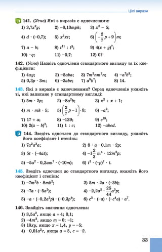 Цілі вирази
141. (Усно) Які з виразів є одночленами:
1) 3,7х2у; 2) -0,13трк; 3) ж2 - 5;
т;4) <1 •(-0,7); 5) XіXV, 6) ^--р + 9
7) а - Ь; 8) і11 : £3; 9) 4(х + у)7;
10) -д; 11) -0,7; 12) 0?
142. (Усно) Назвіть одночлени стандартного вигляду та їх кое­
фіцієнти:
1) 4ху; 2) - 5аЬа; 3) 7т2пт3п; 4) - а 7Ь9;
5) 0,3р • 3т 6) -2аЬс; 7) а9&7; 8) 14.
143. Які з виразів є одночленами? Серед одночленів укажіть
ті, які записано у стандартному вигляді:
1) 5т •2р; 2) - 8а2Ь; 3) х2 + х + 1;
( 2 Л
4) т ■пік •5; 5) - р - 1 -8; 6) - а 2;
7) 17 + а; 8) -129; 9) с18;
10) 2(а - Ь)2; 11 ) 1 : с; 12) -абсгі.
144. Зведіть одночлен до стандартного вигляду, укажіть
його коефіцієнт і степінь:
1) 7а2а3а; 2) 8 •а •0,1т •2р;
3) 5£ •(-4аі); 4) -1 —т 4 •ігтп2^;
З
5) -5 а2 •0,2ат7 •(-Юпг); 6) і3 •(-р)7 •і.
145. Зведіть одночлен до стандартного вигляду, вкажіть його
коефіцієнт і степінь:
1) -7т 2Ь •8тЬ2; 2) 5т ■2а •(-36);
3) -7а •(-5а2); 4) -2,2а2 •— а 3р;
44
5) -а •(-0,2а 2р) ■(-0,3р4); 6) с5 •(-а)•(~с4а) •а7.
146. Знайдіть значення одночлена:
1) 3,5а2, якщо а = 4; 0,1;
2) -4 т 3, якщо т = 0; -1;
3) 10ху, якщо х - 1,4, у - -5;
4) -0,01а2с, якщо а = 5, с = -2 .
 