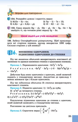 Цілі вирази
Л*
Вправи для повторення
154. Розкрийте дужки і спростіть вираз:
1) 3(12х - 5) + 4х; 2) 7(а - 1) - 7а + 13;
3) 4,2(х - у) + 3,5(х + у); 4) 12 - 5(1 - х) - 5х.
155. Серед виразів 3(у - х), -3(х - у), -Зх - 3у, -Зх + 3у
знайдіть ті, що тотожно рівні виразу 3у - Зх.
ш Цікаві задачі для учнів неледачих
156. Задача Стенфордського університету. Щоб пронумеру­
вати всі сторінки книжки, друкар використав 1890 цифр.
Скільки сторінок у цій книжці?
Ш б МНОЖЕННЯ ОДНОЧЛЕНІВ.
ПІДНЕСЕННЯ ОДНОЧЛЕНІВ ДО СТЕПЕНЯ
Під час множення одночленів використовують властивості дії
множення та правило множення степенів з однаковими основами.
Приклад 1. Перемножити одночлени -3 х3у7 і 5х2у.
Р о з в ’ я з а н н я . -Зх3у7 • 5х2у = (-3 • 5)(х3х2)(у7у) =
= -1 5 х У .
Добутком будь-яких одночленів є одночлен, який зазвичай
подають у стандартному вигляді. Аналогічно до прикладу 1
можна множити три і більше одночленів.
Під час піднесення одночлена до степеня використовують
властивості степенів.
Приклад 2. Піднести одночлен: 1) -2 х 2у до куба;
2) -р 7т2 до четвертого степеня.
Р о з в’ я з а н н я. 1) (-2х2у)3 = (-2)3(х2)3г/3 = - 8х6у3;
2) (-р7лг2)4 = (-1)4(р7)V 2)4 =р 2Вт8.
Результатом піднесення одночлена до степеня є одночлен,
який зазвичай записують у стандартному вигляді.
Розглянемо ще декілька прикладів.
2
з
Приклад 3. Спростити вираз |-jjx i/5 18х°у.
35
 