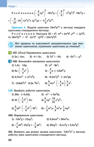 РОЗДІЛ 1
Р о з в ’ я з а н н я .
ґ о N3
■ W 18хау
ґ
х3(у5)3 18х5у
( я ^
- A . l g
27
(ж8* 6) •(у15у) = - 5 1 * V 6-
Приклад 4. Подати одночлен 1 6 т 8р10 у вигляді квадрата
одночлена стандартного вигляду.
Р о з в ’ я з а н н я . Оскільки 16 = 42, т8- (т4)2, р 10 = (р5)2,
то 16т8р10 = 42 •(тп4)2 •(р5)2 = (4тп4р5)2.
Які правила та властивості використовують при мно­
женні одночленів; піднесенні одночлена до степеня?
157. (Усно) Перемножте одночлени:
1) 2а і 4т; 2) -Ь і 3с; 3) 7а2 і -5 Ь; 4) -2х2 і -у 2.
158. Виконайте множення одночленів:
1) 1,5ж •12у;
[ З 7Л
— а
І 4
3) 8а ■ -
V
5) 0,7тп2 •(~т7п3);
7) -0 ,6 аЬ2с3 •0,5а 3Ьс7;
2) -р 2 •9р7;
4) - —а (-12а63);
З
6) - 0 ,2т7р 9 •(~4т4р);
8) —тп2
’ 4
159. Знайдіть добуток одночленів:
1) 20а •(—0,5Ь); 2) -а 2 •(-За7Ь);
ьЗ3) 5b •2с; 4) —ху3 ■— х2у5;
’ 5 21
5) - a b 2
5
ґ К 
- —а3
6
•2Ь7; 6) т2р —т3р —тр3.
2 3 5
160. Перемножте одночлени:
1) -13х2у і 12ху3; 2) 0,8тп8 і 50т2п;
3) - - а б 2; 15а2р і рЬ4; 4) 20ху2; -0,1 х2у і 0,2х2у2.
5 З
161. Знайдіть два різних записи одночлена -12т2п5 у вигляді
добутку двох одночленів стандартного вигляду.
36
 