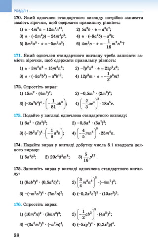 170. Який одночлен стандартного вигляду потрібно записати
замість зірочки, щоб одержати правильну рівність:
1) * •4 т 2п = 12т7п12; 2) 5а2Ь •* = а3Ь7;
3) * •(-2т2р) = 24т3р2; 4) * •(-9а2Ь) = а3Ь;
РОЗДІЛ 1
5) 5 т аа3 •* = -5 т 2а3; 6) 4 т 2п • * = ——т2п%?
7 16
171. Який одночлен стандартного вигляду треба записати за­
мість зірочки, щоб одержати правильну рівність:
1) * •Зт2п3 = 15тга3л8; 2) -7р2х3 • * = 21р2х9;
3) * •(-За3&9) = а6Ь10; 4) 12р3т •* = -^р3т ?
172. Спростіть вираз:
1) 15т2 •(4 т 3)2; 2) -0 ,5 т 5 •(2 т3)4;
3) (-За3&4)4
/ 1 
- ± а Ь 3
81
4)
2 4
— ас
З
•18а5с.
173. Подайте у вигляді одночлена стандартного вигляду:
1) 6а3 •(2а5)2; 2) -0,8а4 •(5а7)3;
•25т4п.3) (-2Ь2а7)4 —а3Ь
8
4)
' 4 4^3
— тп
/
174. Подайте вираз у вигляді добутку числа 5 і квадрата дея­
кого виразу:
1) 5а462; 2) 20с4гі2т 8; 3) — р 12.
16
175. Запишіть вираз у вигляді одночлена стандартного вигля­
ду:
1) (8а63)2 •(0,5а3Ь)3; 2)
ґо Л
а 2 8
—т п •(-4т7)2;
3) - ( - т 2п3)4 •(7т 3п)2; 4) (-0,2х3су)а •(Юхс3)&.3_75 „35
176. Спростіть вираз:
1) (10т 2п)2 •(3т п 2)3; 2)
3) -(За6т 2)3 •(-а2т )4; 4) (-бжу0)4 •(0,2х°у)*.
~—аЬ3
2
,64
(4а5)2;
.6,л4
38
 