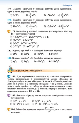177. Подайте одночлен у вигляді добутку двох одночленів,
один з яких дорівнює -4 ab2:
1) 8а2Ь2; 2) - - а Ь 4; 3) -7,8а 3Ь5; 4) 1- а 3Ь2.
5 8
178. Подайте одночлен у вигляді добутку двох одночленів,
один з яких дорівнює 3тп2:
1) 12пг2п2; 2) - —тпп5; 3) -6 ,9 т7п&; 4) 1—т8п2.
4 5
179. Запишіть у вигляді одночлена стандартного вигляду
(п - натуральне число):
1) (-0,2а п+5 Ьп+2) •(0,5а п~2Ьп+3), п > 2;
2) ( 2 Л 5)3 •(гЗа3Ь3п)2;
3) (а2Ь3)п • (а 2пЬ)3 • (а2Ь3п)5;
4) (х2п~1у3п+1)2 •(х3п~1у2п+1)3.
180. Відомо, що 3ab2 = 7. Знайдіть значення виразу:
1) ab2; 2) 5ab2; 3) -9 а 264; 4) 27а 3Ь6.
181. Відомо, що 5ху2 = 9. Знайдіть значення виразу:
1) ху2; 2) 7ху2; 3) -25х2у4; 4) 125х3у6-
Цілі вирази
А Вправи для повторення
-г
182. Для перевезення школярів до літнього оздоровчого
табору використали 3 мікроавтобуси марки «Газель» та
2 мікроавтобуси марки «Богдан». У кожній «Газелі» розмісти­
лося по х учнів, а у кожному «Богдані» - по у учнів. Скільки
всього учнів прибуло до табору на відпочинок вказаним транс­
портом? Запишіть відповідь у вигляді виразу і знайдіть його
значення, якщо х = 20; у = 22.
183. Замініть зірочку таким виразом, щоб рівність стала
тотожністю:
1) (Ь3)2 •* = Ь10; 2) (т 2)3 •* = -т и ;
3) (а •а4)2 : * = а3; 4) п6 •(п •п2)2 = * •(~п4).
2«+1 уП+2
184. Обчисліть значення виразу------------- де п - натураль-
14"
не число.
39
 