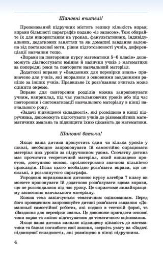 Шановні вчителі!
Пропонований підручник містить велику кількість вправ;
вправи більшості параграфів подано «із запасом». Тож обирай­
те їх для використання на уроках, факультативних, індивіду­
альних, додаткових заняттях та як домашні завдання залеж­
но від поставленої мети, рівня підготовленості учнів, диферен­
ціації навчання тощо.
«Вправи на повторення курсу математики 5-6 класів» допо­
можуть діагностувати вміння й навички учнів з математики
за попередні роки та повторити навчальний матеріал.
Додаткові вправи у «Завданнях для перевірки знань» при­
значено для учнів, які впоралися з основними завданнями ра­
ніше за інших учнів. Правильне їх розв’язання вчитель може
оцінити окремо.
Вправи для повторення розділів можна запропонувати
учням, наприклад, під час узагальнюючих уроків або під час
повторення і систематизації навчального матеріалу в кінці на­
вчального року.
«Задачі підвищеної складності», які розміщено в кінці під­
ручника, допоможуть підготувати учнів до різноманітних мате­
матичних змагань та підвищити їхню цікавість до математики.
Ш ан овн і бат ьки!
Якщо ваша дитина пропустить один чи кілька уроків у
школі, необхідно запропонувати їй самостійно опрацювати
матеріал цих уроків за підручником удома. Спочатку дитина
має прочитати теоретичний матеріал, який викладено про­
стою, доступною мовою, проілюстровано значною кількістю
прикладів. Після цього необхідно розв’язати вправи, що по­
сильні, з розглянутого параграфа.
Упродовж опрацювання дитиною курсу алгебри 7 класу ви
можете пропонувати їй додатково розв’язувати вдома вправи,
що не розглядалися під час уроку. Це сприятиме якнайкращо­
му засвоєнню навчального матеріалу.
Кожна тема закінчується тематичним оцінюванням. Перед
його проведенням запропонуйте дитині розв’язати завдання «До­
машньої самостійної роботи», які подано в тестовій формі, та
«Завдання для перевірки знань». Це допоможе пригадати основні
типи вправ та якісно підготуватися до тематичного оцінювання.
Якщо ваша дитина виявляє підвищену цікавість до матема­
тики та бажає поглибити свої знання, зверніть увагу на «Задачі
підвищеної складності», які розміщено в кінці підручника.
4
 