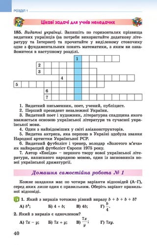 РОЗДІЛ 1
St Цікаві задачі для учнів неледачих
185. Видатні українці. Запишіть по горизонталях прізвища
видатних українців (за потреби використайте додаткову літе­
ратуру та Інтернет) та прочитайте у виділеному стовпчику
одне з фундаментальних понять математики, з яким ви озна­
йомитеся в наступному розділі.
1. Видатний письменник, поет, учений, публіцист.
2. Перший президент незалежної України.
3. Видатний поет і художник, літературна спадщина якого
вважається основою української літератури та сучасної укра­
їнської мови.
4. Один з найвідоміших у світі авіаконструкторів.
5. Видатна актриса, яка першою в Україні здобула звання
Народної артистки Української PCP.
6. Видатний футболіст і тренер, володар «Золотого м’яча»
як найкращий футболіст Європи 1975 року.
7. Автор «Енеїди» - першого твору нової української літе­
ратури, написаного народною мовою, один із засновників но­
вої української драматургії.
Домашня самостійна робота № 1
Кожне завдання має по чотири варіанти відповідей (А—Г),
серед яких лише один є правильним. Оберіть варіант правиль­
ної відповіді.
1. Який з виразів тотожно рівний виразу Ь + Ь + Ь + Ь?
А) &4; Б) 4 + Ь; В) 4Ь; Г)
4
2. Який з виразів є одночленом?
7х
А) 7х - у; Б) їх + у, В) — 5 Г) 7ху.
У
 