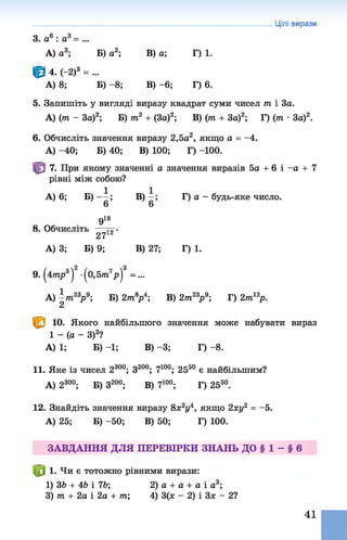 3. а6: а3= ...
А) а3; Б) а2; В) а; Г) 1.
ф 4. (-2)3 = ...
А) 8; Б) - 8; В) - 6; Г) 6.
5. Запишіть у вигляді виразу квадрат суми чисел т і 3а.
А) (т - За)2; Б) т2 + (За)2; В) (т + За)2; Г) (т •За)2.
6. Обчисліть значення виразу 2,5а2, якщо а = -4.
А) -40; Б) 40; В) 100; Г) -100.
7. При якому значенні а значення виразів 5а + 6 і -а + 7
рівні між собою?
А) 6; Б) - —; В) —; Г) а - будь-яке число.
6 6
918
8. Обчисліть — ту.
27
А) 3; Б) 9; В) 27; Г) 1.
9.^47пр3^ -(о,57?г7р| =...
А) ^т23р 9; Б) 2т*р4; В) 2т23р 9; Г) 2т12р.
1^1 10. Якого найбільшого значення може набувати вираз
1 - (а - З)2?
А) 1; Б) -1; В) -3; Г) - 8.
11. Яке із чисел 2300; З200; 7100; 2550 є найбільшим?
А) 2300; Б) З200; В) 7100; Г) 2550.
12. Знайдіть значення виразу 8я2іД якщо 2ху2 = -5.
А) 25; Б) -50; В) 50; Г) 100.
ЗАВДАННЯ ДЛЯ ПЕРЕВІРКИ ЗНАНЬ ДО § 1 - § 6
1. Чи є тотожно рівними вирази:
1) 36 + 46 і 76; 2) а + а + а і а3;
3) т + 2а і 2а + т; 4) 3(я - 2) і Зас - 2?
Цілі вирази
41
 