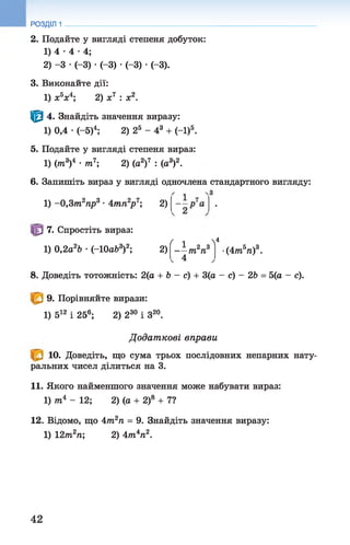 РОЗДІЛ 1
2. Подайте у вигляді степеня добуток:
1) 4 •4 •4;
2) -3 •(-3) •(-3) •(-3) •(-3).
3. Виконайте дії:
1) х5х4; 2) х7 : х2.
Ф 4. Знайдіть значення виразу:
1) 0,4 •(-5)4; 2) 25 - 43 + (-1)5.
5. Подайте у вигляді степеня вираз:
1) (тп3)4 •т7 2) (а2)7 : (а3)2.
6. Запишіть вираз у вигляді одночлена стандартного вигляду:
1) -0,Зт 2пр3 ■4тп2р 7; 2)
7. Спростіть вираз:
ґ л  *
1) 0,2а2Ь •(-ІОаЬ3)2; 2) 1 2 3
— т п
4
(4тбп)3.
8. Доведіть тотожність: 2(а + 6 - с) + 3(а - с) - 2Ь = 5(а - с).
9. Порівняйте вирази:
1) 512 і 256; 2) 230 і З20.
Д одат кові вправи
10. Доведіть, що сума трьох послідовних непарних нату­
ральних чисел ділиться на 3.
11. Якого найменшого значення може набувати вираз:
1) тп4 - 12; 2) (а + 2)8 + 7?
12. Відомо, що 4тп2п = 9. Знайдіть значення виразу:
1) 12т2п; 2) 4т4п2.
42
 