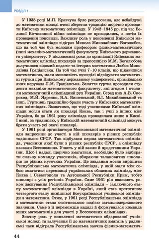 РОЗДІЛ 1
У 1938 році М.П. Кравчука було репресовано, але небайдужі
до математики молоді вчені зберегли традицію щорічно проводи­
ти Київську математичну олімпіаду. У 1942-1945 рр. під час Ве­
ликої Вітчизняної війни олімпіади не проводились, а потім їх
проведення поновили. Важливу роль у поновленні Київської ма­
тематичної олімпіади відіграв Микола Миколайович Боголюбов,
що на той час був молодим професором фізико-математичного
(нині механіко-математичний) факультету Київського державно­
го університету. У післявоєнні роки до організації Київських ма­
тематичних олімпіад школярів за пропозицією М.М. Боголюбова
долучилася відомий педагог та історик математики Любов Мико­
лаївна Граціанська. На той час учні 7-10 класів, що цікавилися
математикою, мали можливість щонеділі відвідувати математич­
ні гуртки при Київському державному університеті, організацією
яких керувала Л.М. Граціанська. Заняття гуртка проводили сту­
денти механіко-математичного факультету, які згодом і очоли­
ли математичний олімпіадний рух України. Серед них A.B. Ско­
роход, М.Й. Ядренко, В.А. Вишенський, В.І. Михайловський та
інші. Гуртківці традиційно брали участь у Київських математич­
них олімпіадах. Зазначимо, що тоді учасниками Київської олім­
піади могли стати як школярі Києва, так і учні з інших міст
України, бо до 1961 року олімпіада проводилася лише в Києві.
І нині, за традицією, у Київській математичній олімпіаді можуть
брати участь усі охочі школярі.
У 1961 році організатори Московської математичної олімпі­
ади запросили до участі в ній школярів з різних республік
тодішнього СРСР. Так відбулася перша математична олімпіа­
да, учасники якої були з різних республік СРСР, а олімпіаду
назвали Всесоюзною. Участь у ній взяли й представники Укра­
їни. Щоб і надалі щорічно змагатися, необхідно було відбира­
ти сильну команду учасників, збираючи талановитих школя­
рів по різних куточках України. Це завдання могла вирішити
Республіканська математична олімпіада, у якій мали між со­
бою змагатися переможці українських обласних олімпіад, міст
Києва і Севастополя та Автономної Республіки Крим, тобто
школярі з усіх регіонів України. Саме 1961 рік вважають ро­
ком заснування Республіканської олімпіади - заключного ета­
пу математичної олімпіади в Україні, який став прототипом
четвертого етапу нинішньої Всеукраїнської учнівської олімпіа­
ди з математики. Отже, у 1961 році Республіканська олімпіада
з математики стала освітянською подією загальнодержавного
значення. Саме з її переможців надалі й формувалася команда
юних математиків для участі у Всесоюзних олімпіадах.
Значну роль у виявленні математично обдарованої учнів­
ської молоді та залучення її до математичних змагань у радян­
ські часи відіграла Республіканська заочна фізико-математич-
44
 