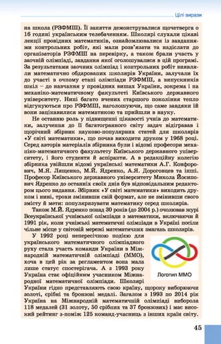 Цілі вирази
на школа (РЗФМШ). Її заняття демонструвалися щочетверга о
16 годині українським телебаченням. Школярі слухали цікаві
лекції провідних математиків, ознайомлювалися із завдання­
ми контрольних робіт, які мали розв’язати та надіслати до
організаторів РЗФМШ на перевірку, а також брали участь у
заочній олімпіаді, завдання якої оголошувалися в цій програмі.
За результатами заочних олімпіад і контрольних робіт виявля­
ли математично обдарованих школярів України, залучали їх
до участі в очному етапі олімпіади РЗФМШ, а випускників
шкіл - до навчання у провідних вишах України, зокрема і на
механіко-математичному факультеті Київського державного
університету. Нині багато вчених старшого покоління тепло
відгукуються про РЗФМШ, наголошуючи, що саме завдяки їй
вони зацікавилися математикою та прийшли в науку.
Не останню роль у підвищенні цікавості учнів до математи­
ки, залучення до її багатогранного світу задач відігравав і
щорічний збірник науково-популярних статей для школярів
«У світі математики», що почав виходити друком у 1968 році.
Серед авторів матеріалів збірника були і відомі професори меха-
ніко-математичного факультету Київського державного універ­
ситету, і його студенти й аспіранти. А в редакційну колегію
збірника увійшли відомі українські математики А.Г. Конфоро-
вич, М.Я. Лященко, М.Й. Ядренко, А.Я. Дороговцев та інші.
Професор Київського державного університету Микола Йосипо­
вич Ядренко до останніх своїх днів був відповідальним редакто­
ром цього видання. Збірник «У світі математики» виходить дру­
ком і нині, трохи змінивши свій формат, але не змінивши свого
змісту й мети: популяризувати математику серед школярів.
Також М.Й. Ядренко понад ЗОроків (до 2004 р.) очолював журі
Всеукраїнської учнівської олімпіади з математики, включаючи й
1991 рік, коли учнівські математичні олімпіади в Україні посіли
чільне місце у світовій мережі математичних змагань школярів.
У 1992 році непересічною подією для
українського математичного олімпіадного
руху стала участь команди України в Між­
народній математичній олімпіаді (ММО),
хоча в цей рік за регламентом вона мала
лише статус спостерігача. А з 1993 року
Україна стає офіційним учасником Міжна- Логотип ММО
родної математичної олімпіади. Школярі
України гідно представляють свою країну, щороку виборюючи
золоті, срібні та бронзові медалі. Загалом з 1993 по 2014 рік
Україна на Міжнародній математичній олімпіаді виборола
118 медалей (31 золоту, 50 срібних та 37 бронзових) і має висо­
кий рейтинг з-поміж 125 команд-учасниць з інших країн світу.
45
 