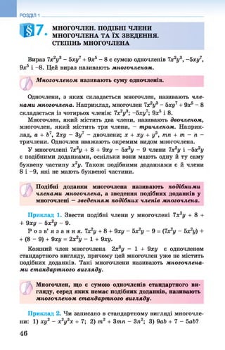 РОЗДІЛ 1
0 7 МНОГОЧЛЕН. ПОДІБНІ ЧЛЕНИ
МНОГОЧЛЕНА ТА ЇХ ЗВЕДЕННЯ.
СТЕПІНЬ МНОГОЧЛЕНА
Вираз 7х2у3 - 5ху7 + 9ха - 8 є сумою одночленів 7х2у3, -Ьху7,
9х5 і - 8. Цей вираз називають многочленом.
М ногочленом називають суму одночленів.
©
Одночлени, з яких складається многочлен, називають чле­
нами многочлена. Наприклад, многочлен 1х2у3 - Ьху7+ 9х5 - 8
складається із чотирьох членів: 7х2у3; -5 ху7; 9х5 і 8.
Многочлен, який містить два члени, називають двочленом,
многочлен, який містить три члени, - тричленом. Наприк­
лад, а + Ь7, 2ху - 3у7 - двочлени; х + ху + у3, тп + т - п -
тричлени. Одночлен вважають окремим видом многочлена.
У многочлені 7х2у + 8 + 9ху - Ьх2у - 9 члени 7х2у і ~Ьх2у
є подібними доданками, оскільки вони мають одну й ту саму
буквену частину х2у. Також подібними доданками є й члени
8 і -9, які не мають буквеної частини.
ъ Подібні доданки многочлена називають подібними
ф членами многочлена, а зведення подібних доданків у
многочлені —зведенням подібних членів многочлена.
Приклад 1. Звести подібні члени у многочлені 7х2у + 8 +
+ 9ху - Ьх2у - 9.
Р о з в ’ я з а н н я . 1х2у + 8 + 9ху - 5х2у - 9 = (7х2у - 5х2у) +
+ (8 - 9) + 9ху = 2х2у - 1 + 9ху.
Кожний член многочлена 2х2у - 1 + 9ху є одночленом
стандартного вигляду, причому цей многочлен уже не містить
подібних доданків. Такі многочлени називають многочлена­
ми ст андарт ного вигляду.
ъМногочлен, що є сумою одночленів стандартного ви­
гляду, серед яких немає подібних доданків, називають
многочленом ст андарт ного вигляду.
Приклад 2. Чи записано в стандартному вигляді многочле­
ни: 1) ху2 - х2у3х + 7; 2) т2 + Зтп - 3п2; 3) 9аЬ + 7 - 5а6?
46
 