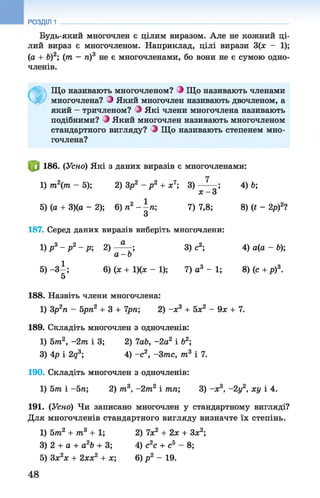 Будь-який многочлен є цілим виразом. Але не кожний ці­
лий вираз є многочленом. Наприклад, цілі вирази 3(х - 1);
(а + Ъ)2; (т —п)3 не є многочленами, бо вони не є сумою одно­
членів.
РОЗДІЛ 1
Ф
Що називають многочленом? З Що називають членами
многочлена? Э Який многочлен називають двочленом, а
який - тричленом? З Які члени многочлена називають
подібними? Э Який многочлен називають многочленом
стандартного вигляду? Э Що називають степенем мно­
гочлена?
186. (Усно) Які з даних виразів є многочленами:
1) т2(т - 5); 2) Зр2 - р 2 + х7; 3) ; 4) Ь;
х - 3
5) (а + 3)(а - 2); 6) п2 - -п ; 7) 7,8; 8) (t - 2р)2?
З
187. Серед даних виразів виберіть многочлени:
1) Р3- Р2- Р; 2) — ; 3) с2; 4) а(а - Ь);
а - Ь
5) - З І ; 6) (х + 1)(ж - 1); 7) а3 - 1; 8) (с + р)3.
5
188. Назвіть члени многочлена:
1) Зр2п - 5рп2 + 3 + 7рп; 2) -х 3 + 5х2 - 9х + 7.
189. Складіть многочлен з одночленів:
1) 5т2, -2т і 3; 2) 7ab, -2а2 і Ь2;
3) 4р і 2q3; 4) - с 2, -Зтс, т3 і 7.
190. Складіть многочлен з одночленів:
1) 5т і -5 п; 2) т3, -2т 2 і тп; 3) -х 3, -2у2, ху і 4.
191. (Усно) Чи записано многочлен у стандартному вигляді?
Для многочленів стандартного вигляду визначте їх степінь.
1) 5т2 + т3 + 1 ; 2) їх 2 + 2х + Зх2;
3) 2 + а + а2Ь + 3; 4) с2с + сь - 8;
5) Зх2х + 2хх2 + х", 6) р 2 - 19.
48
 