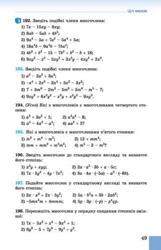 Цілі вирази
^ 192. Зведіть подібні члени многочлена:
1) їх - 15ху - 8ху;
2) 8ab - 5аЬ + 4Ь2;
3) 9о4 - 5о + 7а2 - 5а4 + 5а;
4) 18а4Ь - 9а4Ь - ІЬа4;
5) 463 + Ь2 - 15 - 7&2 + б3 - Ь + 18;
6) 9ху2 - х3 - 5ху2 + Зх2у - 4ху2 + 2х3.
193. Зведіть подібні члени многочлена:
1) а3 - 2а3 + За3;
2) -х 4 + 2х3 - Зх4 + 5х2 - Зх2;
3) 7 + 3т6 - 2т3 - 5т6 + 2т6 - т5 - 1;
4) 9ху3 + 6х2у2 - х3у + х2у2 - 9ху3.
194. (Усно) Які з многочленів є многочленами четвертого сте­
пеня:
1) а3 + 3а2 + 1 ; 2) а2а2 - 8;
3) а4 - 4а3 - а4; 4) аа3 + 21
195. Які з многочленів є многочленами п’ятого степеня:
1) т3 + т4 - т2; 2) 12 + тт4;
3) тт + тт2 + т2т2; 4) тй - 3 - т5?
196. Зведіть многочлен до стандартного вигляду та визначте
його степінь:
1) х2у + хуу; 2) 2а •а2 •ЗЬ + а •5с;
3) їх •5у2 - 4у •їх 2; 4) За •4а •(-5а) - а3 •(-8Ь).
197. Подайте многочлен у стандартному вигляді та визначте
його степінь:
1) Зх •х2 + 2х •5у2; 2) 5а ■Ь2а + ЗЬ •2аЬ2;
3) -Ьтп3т + 4ттт; 4) 5р •Зр •(-р) - p4qp.
198. Перепишіть многочлен у порядку спадання степенів змін­
ної:
1) їх - 5х3 + х4 - 9х2 + 1;
2) 8у3 - 5 + 7г/6 - 9у4 + у2.
 