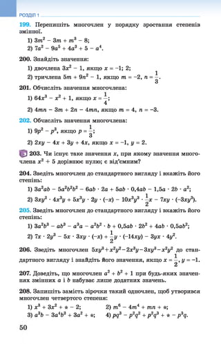 199. Перепишіть многочлен у порядку зростання степенів
змінної.
1) Зт2 - Зт + т3 - 8;
2) 7а2 - 9а5 + 4а3 + 5 - а4.
200. Знайдіть значення:
1) двочлена Зх2 - 1 , якщо х = - 1 ; 2;
2) тричлена 5т + 9п2 - 1, якщот = -2, п = —.
З
201. Обчисліть значення многочлена:
1) 64л:3 - х2 + 1, якщо х = —;
4
2) 4тп - Зт + 2п - 4тп, якщо т = 4, п = -3.
202. Обчисліть значення многочлена:
1) 9р2 - р 3, якщо р = —;
З
2) 2ху - 4х + Зу + 4х, якщо х = -1, у = 2.
203. Чи існує таке значення х, при якому значення много­
члена х2 + 5 дорівнює нулю; є від’ємним?
204. Зведіть многочлен до стандартного вигляду і вкажіть його
степінь:
1) 3a2ab - 5а2Ь2Ь2 - баб •2а + 5аЬ •0,4а6 - 1,5а •2Ь •а2;
2) 3ху2 •4х3у + 5xsy •2у •(-я) - 10х3у3 •^х - 7ху •(-Зху3).
205. Зведіть многочлен до стандартного вигляду і вкажіть його
степінь:
1) За2Ь3 - ab3 - а3а - а2&2 •b + 0,5ab •2Ь2 + 4а& •0,5аЬ2;
2) їх •2у3 - 5х •3ху •(-ас) + ^у •(-14ху) - 3ух •4у2.
206. Зведіть многочлен 5ху3+ х2у2-2 х 3у -З х у 3- х 2у2 до стан-
дартного вигляду і знайдіть його значення, якщо х = —, у = - 1 .
2
207. Доведіть, що многочлен а2 + Ь2 + 1 при будь-яких значен­
нях змінних а і b набуває лише додатних значень.
208. Запишіть замість зірочки такий одночлен, щоб утворився
многочлен четвертого степеня:
1) х3 + Зх2 + * - 2; 2) т6 —4т4 + тп + *;
3) а3Ь - 3а4Ь3 + За2 + *; 4) pq3 - p2q2 + p 2q3 + * - p 3q.
РОЗДІЛ 1
 