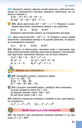 209. Запишіть замість зірочки такий одночлен, щоб після зве­
дення до стандартного вигляду одержати многочлен, що не
містить змінної ж:
1) Зж - 12 + 5х + 15 - 9л: + * ;
2) Ьху2 - у3 + 7у2 + 7у2х - 5 + * .
^ 210. Дано многочлен 5х3 + 2х2 - х + 7. Утворіть з нього
новий многочлен, замінивши змінну х на одночлен:
1) т; 2) -ж; 3) 2а; 4) ЗЬ2.
Отримані многочлени зведіть достандартного вигляду.
211. Дано многочлен За3 - 5а2 + а - 8.Утворіть з ньогоновий
многочлен, замінивши змінну а на даний одночлен, та зведіть
до стандартного вигляду:
1) х; 2) -а ; 3) 2Ь; 4) 3с2.
212. Оберіть ті многочлени, значення яких є додатними при
будь-яких значеннях змінних, що до нього входять; є від’ємними
при будь-яких значеннях змінних, що до нього входять:
1) а4 + За2 + 5; 2) сь + с3 + с;
3) ~Р2 ~ 7; 4) -т 2 - т2п2 -п 2 - 9;
5) -а - Ъ - 7; 6) ж8 + у6 + с4 + 1.
Вправи для повторення
■**
^ 213. Розкрийте дужки і спростіть вираз:
1) ж + 5 + (2ж - 7);
2) 2у - 7 - (3у - 8);
3) 7 - (2ж + 9) + (Зж - 11).
214. Складіть числовий вираз і знайдіть його значення:
1) сума квадратів чисел 3,1 і -2,7;
2) квадрат різниці чисел -3,8 і -3,7;
3) куб суми чисел 1,52 і -1,5.
215. Замініть пропуски степенем з основою ж так, щоб одержа­
ти тотожність:
1) ж3 •( ... )2 = ж13;2) ( ... )3 •ж7 = ж19.
Цікаві задачі для учнів неледачих "5^
216. Чи існують такінатуральні значення змінних ж і у, при
яких ж5 + у5 = ЗЗ6?
Цілі вирази
 