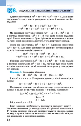 ДОДАВАННЯ І ВІДНІМАННЯ МНОГОЧЛЕНІВ
Додамо многочлени 7х2 - 4х + 9 і -Зх2 + 5х - 7. Для цього
запишемо їх суму, потім розкриємо дужки і зведемо подібні
доданки:
(7х2 - 4х + 9) + (-Зх2 + 5х - 7) =
= 7х2 - 4х + 9 - Зх2 + 5х - 7 = 4х2 + х + 2.
Ми записали суму многочленів 7х2 - 4х + 9 і -Зх2 + 5х - 7
у вигляді многочлена 4х2 + х + 2. Так само можна додавати
три і більше многочленів. Сума будь-яких многочленів є много­
членом, який зазвичай записують у стандартному вигляді.
Тепер від многочлена 5х2 - 8х + 7 віднімемо многочлен
2х2 - 6х —5. Для цього запишемо їх різницю, потім розкриємо
дужки і зведемо подібні доданки:
(5* 2 - 8ж + 7) - (2* 2 - 6* - 5) =
= 5х2 - 8х + 7 - 2х2 + 6л: + 5 = Зх2 - 2х + 12.
Різницю многочленів 5х2 - 8х + 7 і 2х2 - 6х - 5 ми подали
у вигляді многочлена Зх2 - 2х + 12. Різниця будь-яких много­
членів є многочленом, який зазвичай записують у стандартно­
му вигляді.
Приклад 1. Розв’язати рівняння
(7х - 5) - (2*2 + Зх - 7) + (9 - 2х) = 4 - 2х2.
Р о з в ’ я з а н н я . Розкриємо дужки у лівій частині рів­
няння:
7х - 5 - 2х2 - З х + 7 + 9 - 2 х = 4 - 2х2.
Перенесемо доданки, що містять змінну, у ліву частину рів­
няння, а ті, що не містять змінної, - у праву. Матимемо:
7х - 2х2 - Зх - 2х + 2х2 = 4 + 5 - 7 - 9;
2х = -7;
х = -3,5.
В і д п о в і д ь : -3 ,5 .
Іноді виникає необхідність розв’язати зворотну задачу -
записати многочлен у вигляді суми або різниці многочленів.
У такому випадку доцільно використовувати правила взяття
виразу в дужки, перед якими стоїть знак «плюс» або «мінус»,
які вивчалися в попередніх класах.
РОЗДІЛ 1
 