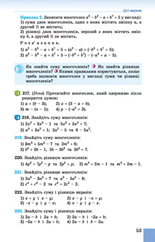 Приклад 2. Записати многочлен а2 - Ь3 - а + Ь7+ 5 у вигляді:
1) суми двох многочленів, один з яких містить змінну а, а
другий її не містить;
2) різниці двох многочленів, перший з яких містить змін­
ну Ь, а другий її не містить.
Р о з в ’ я з а н н я .
1) а2 - Ь3 - а + Ь7 + 5 = (а2 - а) + (-&3 + Ь7 + 5);
2) а2 - Ь3 - а + Ь7 + 5 = (-&3 + б7) - (-а2 + а - 5).
Цілі вирази
Як знайти суму многочленів? Э Як знайти різницю
многочленів? Э Якими правилами користуються, якщо
треба записати многочлен у вигляді суми чи різниці
многочленів?
ф 217. (Усно) Прочитайте многочлен, який одержимо після
розкриття дужок:
1) а + (Ь - 3); 2) х + (3 - а + Ь);
З) т - (п - 1); 4) р - (-о2 + 3).
|^| 218. Знайдіть суму многочленів:
1) 2х2 + Зх3 - 1 та 5х3 + Зх2 + 7;
2) а3 + За2 + 1; 2а2 - 5 та 6 - 5а2.
219. Знайдіть суму многочленів:
1) Зтп3 + 5 т 2 - 7 та 2т3 + 6;
2) Ь2 + ЗЬ - 1, 2Ь - ЗЬ2 та 2Ь2 + 7.
220. Знайдіть різницю многочленів:
1) 4р3 + 7р2 - р та 2р2 + р; 2) т2 + 2т - 1 та т3 + 2т - 1 .
221. Знайдіть різницю многочленів:
1) 2а3 - За2 + 7 та а3 - 5а2 - 8;
2) с4 + с3 - 2 та с3 + 2с2 - 2.
222. Знайдіть суму і різницю виразів:
1) х + у і х —у, 2) х - у і -х + у;
3) -х - у і у - х; 4) х - у і у - х.
223. Знайдіть суму і різницю виразів:
1) 2а - Ь і 2а + 6; 2) 2а - Ь і -2а + Ь;
3) -2а - Ь і 2а + Ь; 4) 2а - Ь і Ь - 2а.
53
 