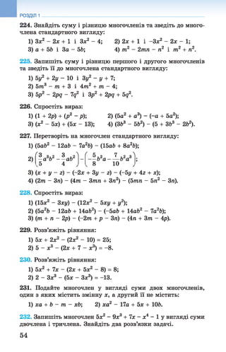 224. Знайдіть суму і різницю многочленів та зведіть до много­
члена стандартного вигляду:
1) Зх2 - 2х + 1 і Зж2 - 4; 2) 2х + 1 і-Зх2 - 2х - 1;
3) а + 56 і За - 56; 4) т2 - 2тп - п2 і т2 + п2.
225. Запишіть суму і різницю першого і другого многочленів
та зведіть її до многочлена стандартного вигляду:
1) 5у2 + 2у - 10 і Зу2 - у + 7;
2) 5т3 - т + 3 і 4т2 + т - 4;
3) 5р2 - 2pq - 7д2 і Зр2 + 2рд + 5д2.
226. Спростіть вираз:
1) (1 + 2р) + (р2 - р); 2) (5а2 + а3) - (-а + 5а2);
3) (х2 - 5х) + (5х - 13); 4) (З63 - 562) - (5 + ЗЬ3 - 262).
227. Перетворіть на многочлен стандартного вигляду:
1) (5а62 - 12аЬ - 7а26) - (15аЬ + 8а2Ь);
РОЗДІЛ 1
2)
ґ а о Л ґ к 7 Л
2 „ ‘ 1,2 „ ЗЗ 3, 2 3 , 2
—а Ь — ab -Ь 2а - — Ь*аа
8 10
3) (ж + у - z) - (-2х + 3у - z) - (-5у + 4z + х);
4) (2т - 3ті) - (4т - Зтп + Зп2) - (5тп - 5л2 - 3п).
228. Спростіть вираз:
1) (15х2 - 3ху) - (12л:2 - Ьху + у2);
2) (Ьа2Ь - 2аЬ + 14аЬ2) - (-5а6 +14аЬ2 - 7а26);
3) (т + п - 2р) - (-2т + р - 3ті) - (4п+ Зт - 4р).
229. Розв’яжіть рівняння:
1) 5л; + 2л:2 - (2л;2 - 10) = 25;
2) 5 - л:3 - (2л: + 7 - л:3) = - 8.
230. Розв’яжіть рівняння:
1) 5л;2 + 7л: - (2л: + 5х2 - 8) = 8;
2) 2 - Зх3 - (5л: - Зл:3) = -13.
231. Подайте многочлен у вигляді суми двох многочленів,
один з яких містить змінну х, а другий її не містить:
1) ха + b - т - xb; 2) ха2 - 17а + 5х + 106.
232. Запишіть многочлен 5х2 - 9х3 + 7х —х4 —1 у вигляді суми
двочлена і тричлена. Знайдіть два розв’язки задачі.
54
 